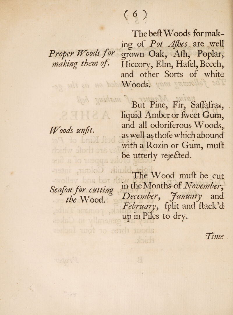 The beft Woods for mak¬ ing of Pot JJhesare well Proper TFoods for grown Oak, Alb, Poplar, making them of Hiccory, Elm, Hafel, Beech, and other Sorts of white Woods. PFoods unfit. rv tpv * But Pine, Fir, Saflafras, liquid Amber or fweet Gum, and all odoriferous Woods, as well as thole which abound with a Rozin or Gum, muft be utterly rejected. Seafon for cutting the Wood. The Wood: mu ft be cut ■' *\ * ^ . .7 * <rV . f  in the Months of November, December, fanuary and February, fplit and ftack’d up in Piles to dry. Fime