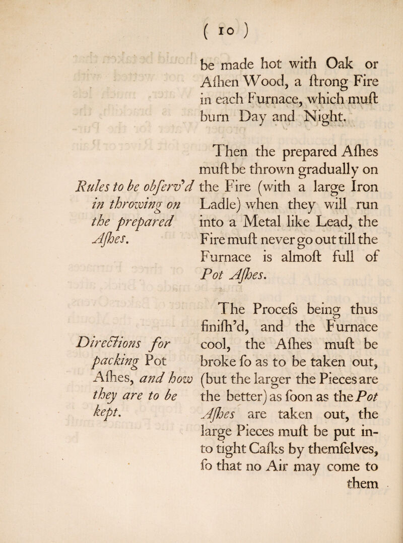 ( 10 ) be made hot with Oak or Aihen Wood, a ftrong Fire in each Furnace, which muft burn Day and Night. Then the prepared Afhes muft be thrown gradually on Rules to be obferv’d the Fire (with a large Iron in throwing on Ladle) when they will run the prepared into a Metal like Lead, the AJhes. Fire muft never go out till the Furnace is almoft full of Pot AJhes. The Procels being thus finilh’d, and the Furnace Direchons for cool, the Allies muft be packing Pot broke fo as to be taken out, Allies, and how (but the larger the Pieces are they are to be the better) as foon as the Pot kept. Afhes are taken out, the large Pieces muft be put in¬ to tight Calks by themfelves, fo that no Air may come to them