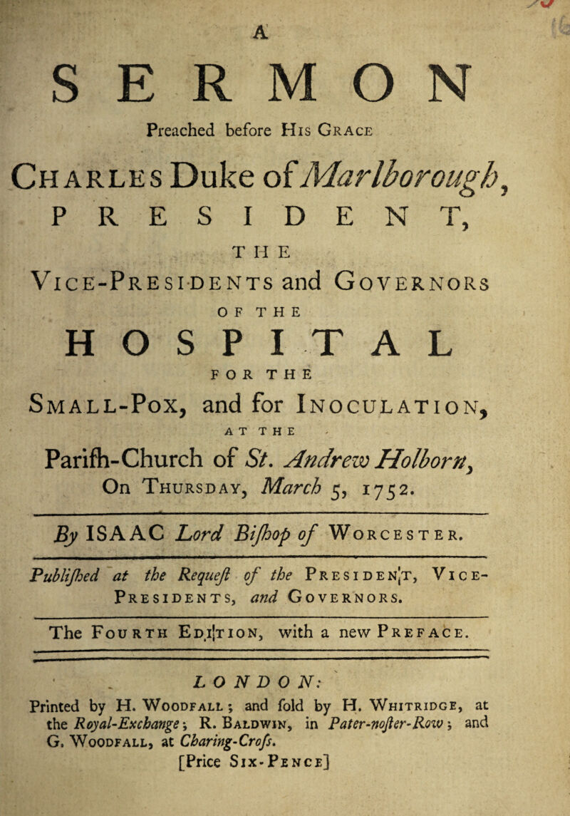 Preached before His Grace Charles Duke of Marlborough, PRESIDENT, T II E Vice-Presidents and Governors O F T H E HOSPITAL F O R T H E Small-Pox, and for Inoculation, AT THE Parifh-Church of St. Andrew Holborny On Thursday, March 5, 1752. By ISAAC Lord Bijhop of Worcester. Publijhed at the Requeji of the President, Vice- Presidents, and Governors. The Fourth Edi’tion, with a new Preface. LONDON: Printed by H. Woodfall ; and fold by H. Whitridge, at the Royal-Exchange, R. Baldwin, in Pater-noJlcr-Roiv; and G. Woodfall, at Cbaring-Crofs. [Price Six-Pence]