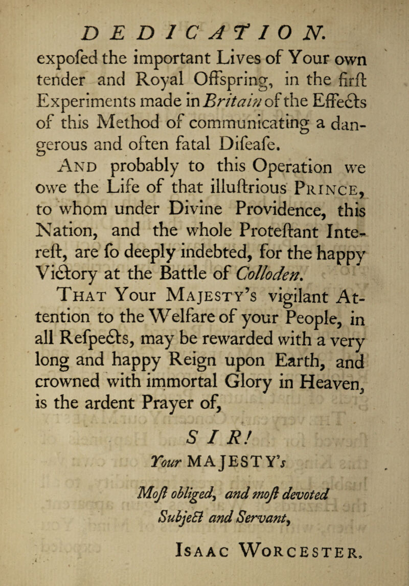 DEDICATION. expofed the important Lives of Your own tender and Royal Offspring, in the firft Experiments made in Britain of the EfFecfs of this Method of communicating a dan¬ gerous and often fatal Difeafe. And probably to this Operation we owe the Life of that illuftrious Prince, to whom under Divine Providence, this Nation, and the whole Proteftant Inte^ reft, are fo deeply indebted, for the happy Victory at the Battle of Colloden. That Your Majesty’s vigilant At¬ tention to the Welfare of your People, in all Refpecfts, may be rewarded with a very long and happy Reign upon Earth, and crowned with immortal Glory in Heaven, is the ardent Prayer of, SIR! Your MAJESTY’* Mojl obliged, and mojl devoted SubjeEl and Servant, Isaac Worcester.