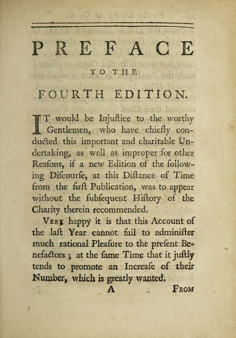 FAC TO THE FOURTH EDITION. F T would be Injuftice to the worthy Gentlemen, who have chiefly con¬ ducted this important and charitable Un¬ dertaking, as well as improper for other Reafons, if a new Edition of the follow¬ ing Difcourfe, at this Diflance of Time from the firft Publication, was to appear without the fubfequent Hiftory of the Charity therein recommended. VERy happy it is that this Account of the laft Year cannot fail to adminifter A much rational Pleafure to the prefent Be¬ nefactors j at the fame Time that it juftly tends to promote an Increafe of their Number, which is greatly wanted. A . From