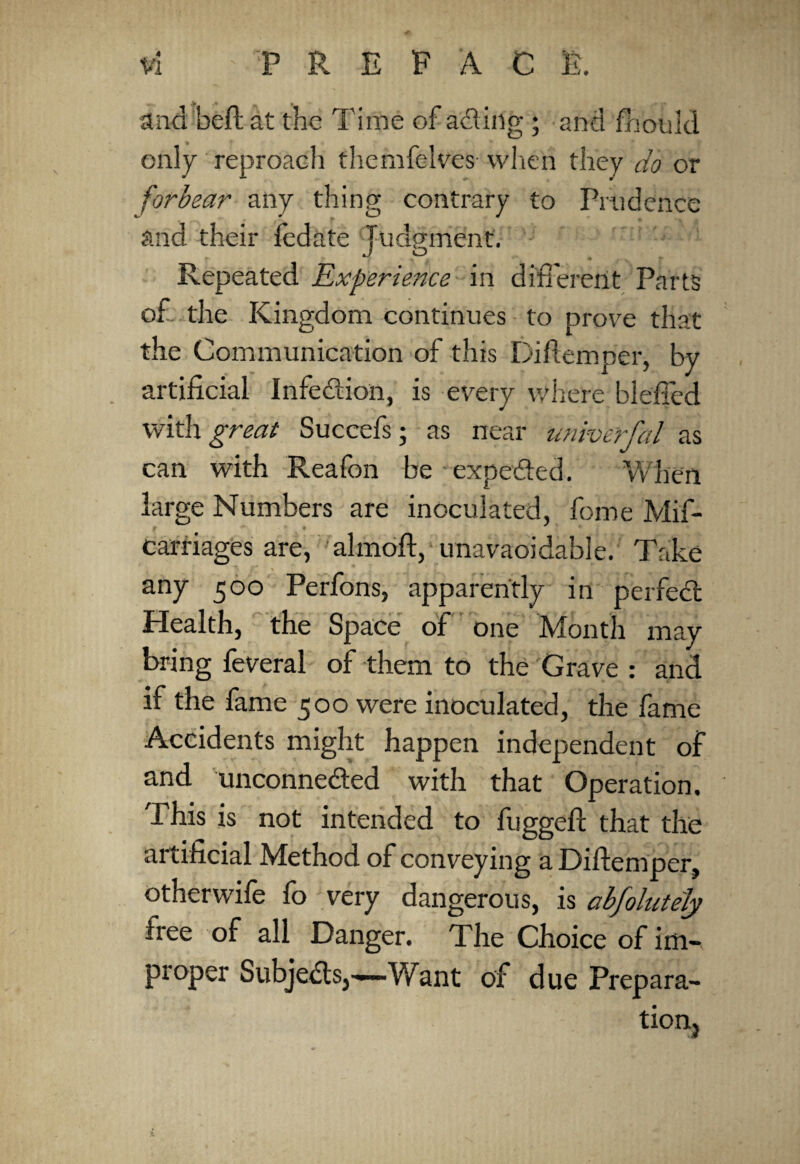 ^ . and heft at the Time of acting ; and fhould only reproach themfelves when they do or forbear any thing contrary to Prudence and their iedate Tudprnent. r JO . Repeated Experience in different Parts of the Kingdom continues to prove that the Communication of this Diftemper, by artificial Infection, is every where blefied with great Succefs; as near univerfal as can with Reafon be expected. When large Numbers are inoculated, feme Mis¬ carriages are, almoft, unavaoidable. Take any 500 Perfons, apparently in perfect Health, the Space of one Month may bring feveral of them to the Grave : and if the fame 500 were inoculated, the fame Accidents might happen independent of and unconnected with that Operation. This is not intended to fuggeft that the artificial Method of conveying a Diftemper, otherwife fo very dangerous, is abfolutely free of all Danger. The Choice of im¬ proper Subjects,—Want of due Prepara- tion,