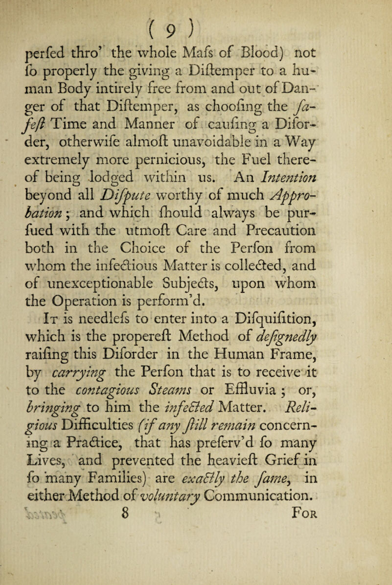 perfed thro’ the whole Mafs of Blood) not fo properly the giving a Diftemper to a hu¬ man Body intirely free Irom and out of Dan¬ ger oi that Diftemper, as drooling the fa- feft Time and Manner of caufing a Difor- der, otherwife almoft unavoidable in a Way extremely more pernicious, the Fuel there¬ of being lodged within us. An Intention beyond all Difpute worthy of much Appro¬ bation ; and which fhould always be pur- fued with the utmoft Care and Precaution both in the Choice of the Perfon from whom the infectious Adatter is collected, and of unexceptionable Subjects, upon whom the Operation is perform’d. It is needlefs to enter into a Difquifttion, which is the propereft Method of defgnedly railing this Diforder in the Human Frame, by carrying the Perfon that is to receive it to the contagious Steams or Effluvia ; or, bringing to him the infe&ed Matter. Reli¬ gious Difficulties (if any fill remain concern¬ ing a Pra&ice, that has preferv’d fo many Lives, and prevented the heavieft Grief in fo many Families) are exa&ly the fame, in either Method of voluntary Communication. V :aw 8 a For