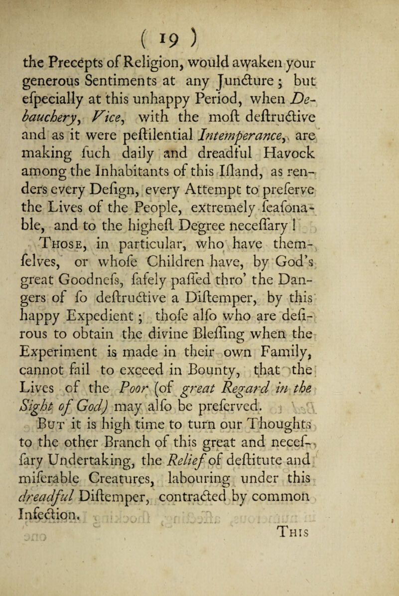 the Precepts of Religion, would awaken your generous Sentiments at any Juncture ; but efpecially at this unhappy Period, when De¬ bauchery , Vice, with the moft deftrudtive and as it were peftilential Intemperance,, are making iuch daily and dreadful Havock among the Inhabitants of this Illand, as ren¬ ders every Defign, every Attempt to preferve the Lives of the People, extremely feafona- ble, and to the higheft Degree neceffary ! Those, in particular, who have them- lelves, or whofe Children have, by God’s great Goodnefs, fafely palled thro’ the Dan¬ gers of fo deftrudtive a Diftemper, by this happy Expedient; thole alfo who are deli- rous to obtain the divine Blefting when the Experiment is made in their own Family, cannot fail to exceed in Bounty, that the Lives of the Poor (of great Regard in the Sight of God) may alfo be preferved. But it is high time to turn our Thoughts to the other Branch ol this great and necef¬ fary Undertaking, the Relief of dellitute and miferable Creatures, labouring under this dreadful Diftemper, contracted by common Infection, This