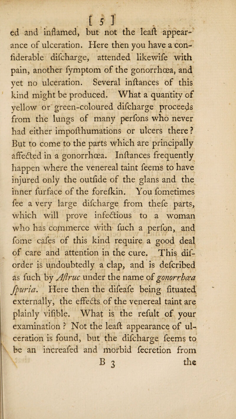 ed and inflamed, but not the leaft appear¬ ance of ulceration. Here then you have a con- fiderable difcharge, attended likewife with pain, another fymptom of the gonorrhoea, and yet no ulceration. Several inftances of this kind might be produced. What a quantity of yellow or green-coloured difcharge proceeds from the lungs of many perfons who never had either impofthumations or ulcers there ? But to come to the parts which are principally affeCted in a gonorrhoea. Inftances frequently happen where the venereal taint feems to have injured only the outftde of the glans and the inner furface of the forefkin. You fometimes fee a very large difcharge from thefe parts, which will prove infectious to a woman who has commerce with fuch a perfon, and fome cafes of this kind require a good deal of care and attention in the cure. This dis¬ order is undoubtedly a clap, and is defcribed as fuch by Aftruc under the name of gonorrhoea fpuria. Here then the difeafe being fituated externally, the effects of the venereal taint are plainly vifible. What is the refult of your examination ? Not the leaft appearance of ul¬ ceration is found, but the difcharge feems to be an increafed and morbid fecretion from B 3 the