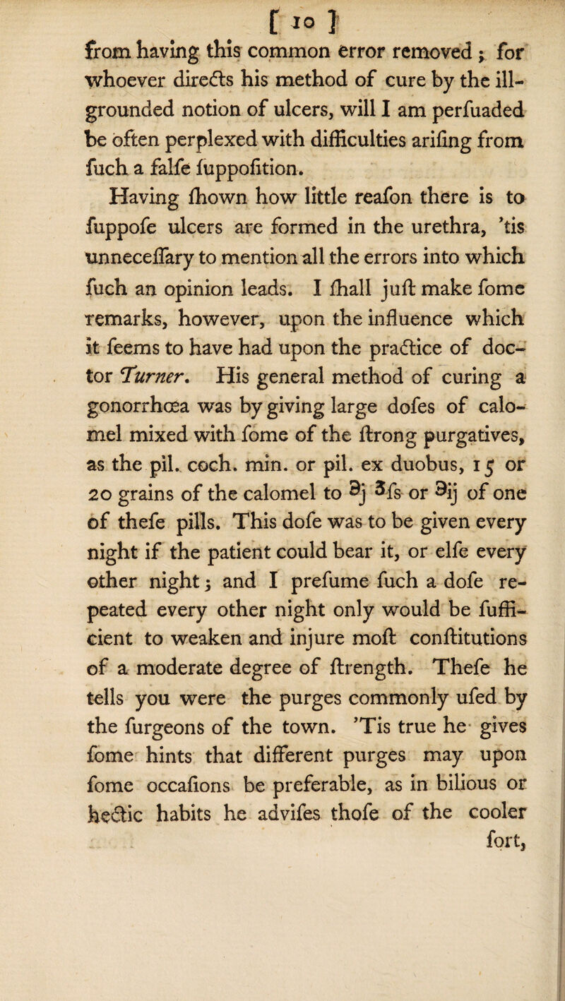 r10 ] from having this common error removed ; for whoever diredts his method of cure by the ill- grounded notion of ulcers, will I am perfuaded be often perplexed with difficulties arifing from fuch a falfe fuppofition. Having fhown how little reafon there is to fuppofe ulcers are formed in the urethra, ’tis tmneceffary to mention all the errors into which fuch an opinion leads. I fhall juft make fome remarks, however, upon the influence which it feems to have had upon the pradtice of doc¬ tor Turner. His general method of curing a gonorrhoea was by giving large dofes of calo¬ mel mixed with fome of the ftrong purgatives, as the pil. coch. min. or pil. ex duobus, 15 or 20 grains of the calomel to 9j 3fs or 9ij of one of thefe pills. This dofe was to be given every night if the patient could bear it, or elfe every other night 3 and I prefume fuch a dofe re¬ peated every other night only would be fuffi- cient to weaken and injure moft conftitutions of a moderate degree of ftrength. Thefe he tells you were the purges commonly ufed by the furgeons of the town. ’Tis true he gives fome hints that different purges may upon fome occafions be preferable, as in bilious or hedtic habits he advifes thofe of the cooler fort,