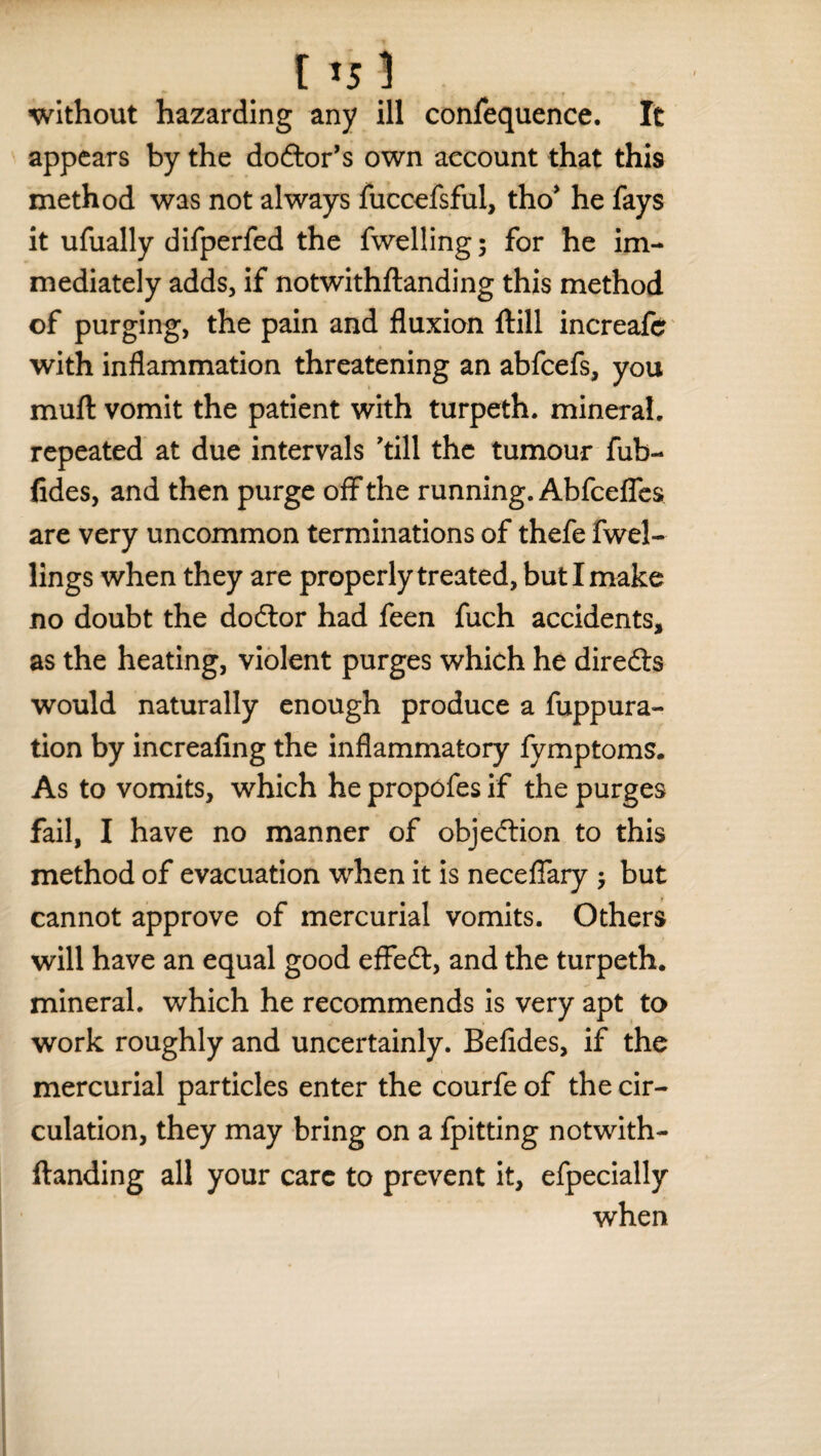 [ *5 1 without hazarding any ill confequence. It appears by the do&or’s own account that this method was not always fuccefsfui, tho* he fays it ufually difperfed the fwelling; for he im¬ mediately adds, if notwithftanding this method of purging, the pain and fluxion ftill increafe with inflammation threatening an abfeefs, you mull vomit the patient with turpeth. mineral, repeated at due intervals 'till the tumour fub- fides, and then purge off the running. Abfcefles are very uncommon terminations of thefe fwel- lings when they are properly treated, but I make no doubt the doctor had feen fuch accidents, as the heating, violent purges which he directs would naturally enough produce a fuppura- tion by increaling the inflammatory fymptoms. As to vomits, which he propefes if the purges fail, I have no manner of objection to this method of evacuation when it is neceffary •, but cannot approve of mercurial vomits. Others will have an equal good effect, and the turpeth. mineral, which he recommends is very apt to work roughly and uncertainly. Befides, if the mercurial particles enter the courfe of the cir¬ culation, they may bring on a fpitting notwith¬ ftanding all your care to prevent it, efpecially when