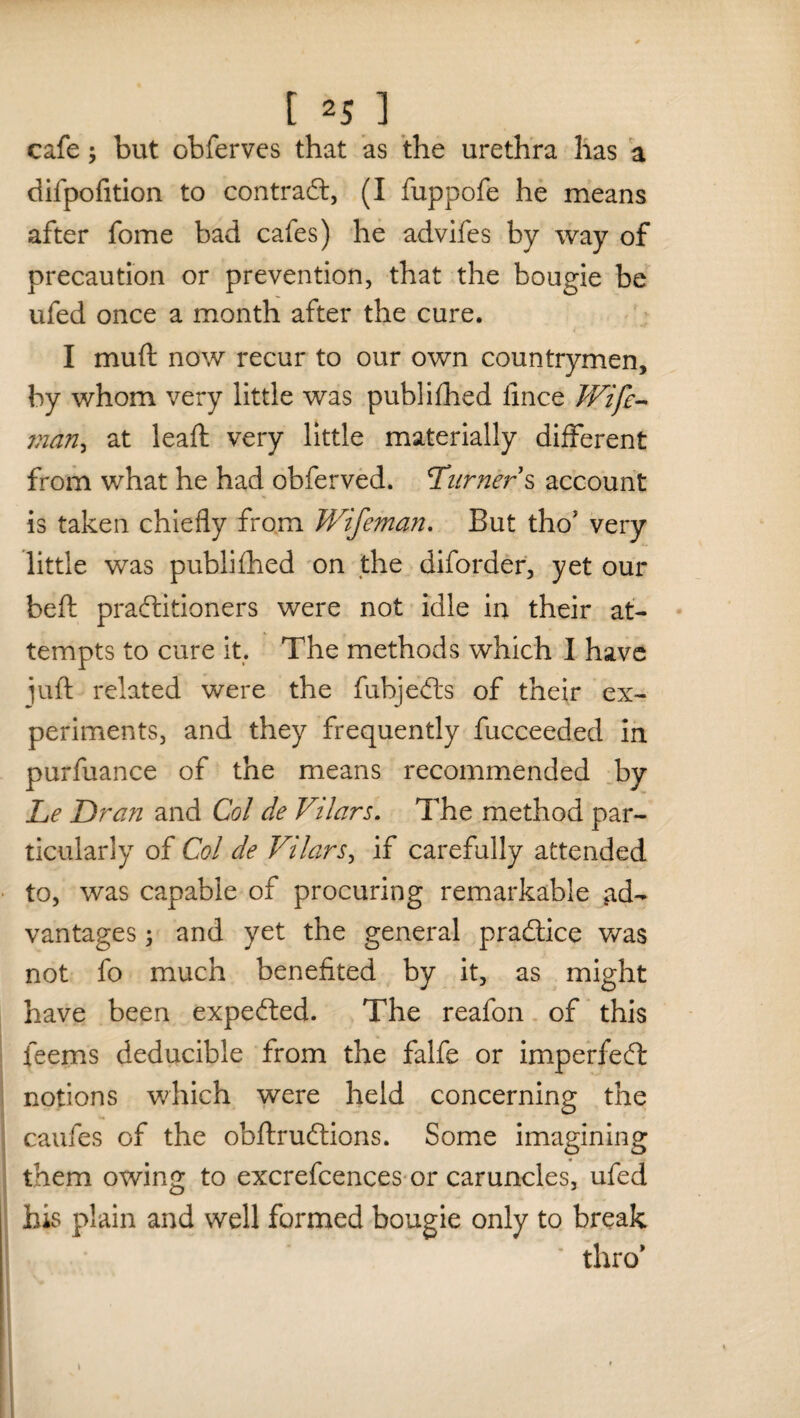 cafe; but obferves that as the urethra has a difpofition to contract, (I fuppofe he means after fome bad cafes) he advifes by way of precaution or prevention, that the bougie be ufed once a month after the cure. I muft now recur to our own countrymen, by whom very little was published lince Wife- man > at lead: very little materially different from what he had obferved. Turners account is taken chiefly from V/ifeman. But tho* very little was publifhed on the diforder, yet our beft practitioners were not idle in their at¬ tempts to cure it. The methods which I have juft related were the fubjeCts of their ex¬ periments, and they frequently fucceeded in purfuance of the means recommended by Le Dr an and Col de Vilars. The method par¬ ticularly of Col de Vilars, if carefully attended to, was capable of procuring remarkable ad¬ vantages ; and yet the general practice was not fo much benefited by it, as might have been expedted. The reafon of this feems deducible from the falfe or imperfeCt notions which were held concerning the caufes of the obftruftions. Some imagining them owing to excrefcences or caruncles, ufed his plain and well formed bougie only to break thro* I i ' #