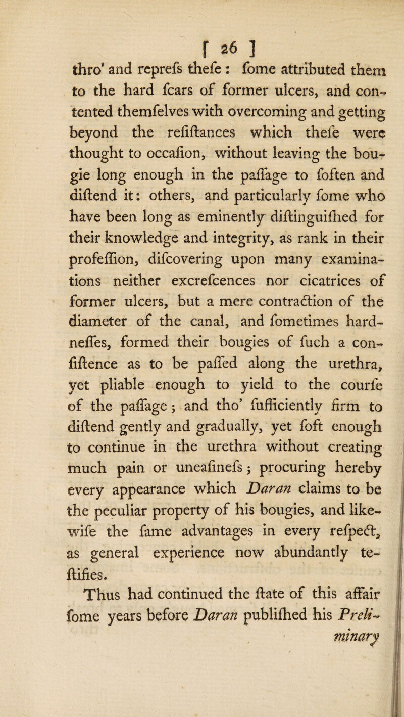 thro’ and rcprefs thefe : fome attributed them to the hard fears of former ulcers, and con¬ tented themfelves with overcoming and getting beyond the reliftances which thefe were thought to occafion, without leaving the bou¬ gie long enough in the paffage to foften and diftend it: others, and particularly fome who have been long as eminently diftinguilhed for their knowledge and integrity, as rank in their profeffion, difeovering upon many examina¬ tions neither excrefcences nor cicatrices of former ulcers, but a mere contraction of the diameter of the canal, and fometimes hard- neffes, formed their bougies of fuch a con¬ fidence as to be palled along the urethra, yet pliable enough to yield to the courle of the paffage; and tho’ fufficiently firm to diftend gently and gradually, yet foft enough to continue in the urethra without creating much pain or uneafinefs; procuring hereby every appearance which Daran claims to be the peculiar property of his bougies, and like- wife the fame advantages in every refpedl, as general experience now abundantly te- ftifies. ^ ' V I Thus had continued the ftate of this affair fome years before Daran publilhed his Preli¬ minary » : ill > I