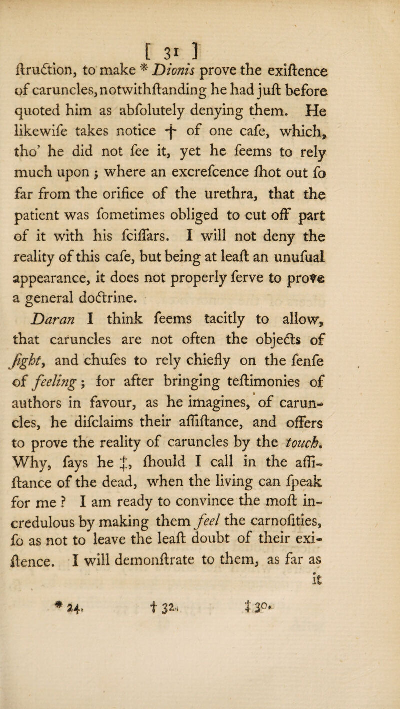 ftrudtion, to make * Dionis prove the exiftence of caruncles, notwithftanding he had juft before quoted him as abfolutely denying them. He likewife takes notice -p of one cafe, which, tho’ he did not fee it, yet he feems to rely much upon $ where an excrefcence fhot out fo far from the orifice of the urethra, that the patient was fometimes obliged to cut off part of it with his fciflars. I will not deny the reality of this cafe, but being at leaft an unufual appearance, it does not properly ferve to pro^e a general doftrine. Daran I think feems tacitly to allow, that caruncles are not often the objedts of fight, and chufes to rely chiefly on the fenfe of feeling; for after bringing teftimonies of authors in favour, as he imagines, of carun¬ cles, he difclaims their affiftance, and offers to prove the reality of caruncles by the touch. Why, fays he fhould I call in the affi¬ ftance of the dead, when the living can fpeak for me ? Iam ready to convince the moft in¬ credulous by making them feel the carnofities, fo as not to leave the leaft doubt of their exi¬ ftence. I will demonftrate to them, as far as it , % * 24, t 32, J 30>