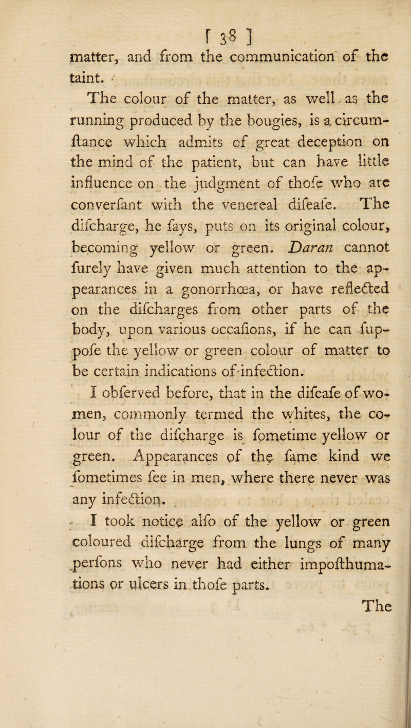 matter, and from the communication of the taint. The colour of the matter, as well... as the y , running produced by the bougies, is a circum- ftance which admits of great deception on the mind of the patient, but can have little influence on the judgment of thofe who are converfant with the venereal difeafe. The difeharge, he fays, puts on its original colour, becoming yellow or green. Daran cannot furely have given much attention to the ap¬ pearances in a gonorrhoea, or have reflefted on the difeharges from other parts of the body, upon various occaflons, if he can fup- pofe the yellow or green colour of matter to be certain indications of infedtion. I obferved before, that in the difeafe of wo¬ men, commonly termed the whites, the co¬ lour of the difeharge is fornetime yellow or green. Appearances of the fame kind we fometimes fee in men, where there never was any infection. I took notice alfo of the yellow or green coloured difeharge from the lungs of many perfons who never had either impofthuma- tions or ulcers in thofe parts. The