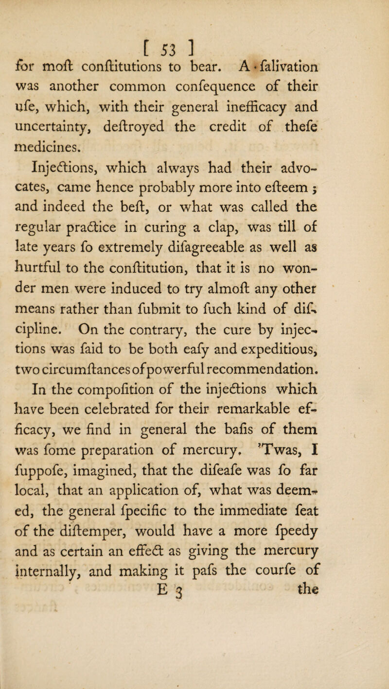 for moll conftitutions to bear. A • falivation was another common confequence of their ufe, which, with their general inefficacy and uncertainty, deftroyed the credit of thefe medicines. Injections, which always had their advo¬ cates, came hence probably more into efteem ; and indeed the bell, or what was called the regular practice in curing a clap, was till of late years fo extremely difagreeable as well as hurtful to the conftitution, that it is no won¬ der men were induced to try almofl any other means rather than fubmit to fuch kind of difo cipline. On the contrary, the cure by injec¬ tions was faid to be both eafy and expeditious, two circumllances of powerful recommendation. In the compolition of the injections which have been celebrated for their remarkable ef¬ ficacy, we find in general the bafis of them was fome preparation of mercury. ?Twas, I fuppofe, imagined, that the difeafe was fo far local, that an application of, what was deem¬ ed, the general fpecific to the immediate feat of the diftemper, would have a more fpeedy and as certain an eflfeCt as giving the mercury internally, and making it pafs the courfe of E 3 the