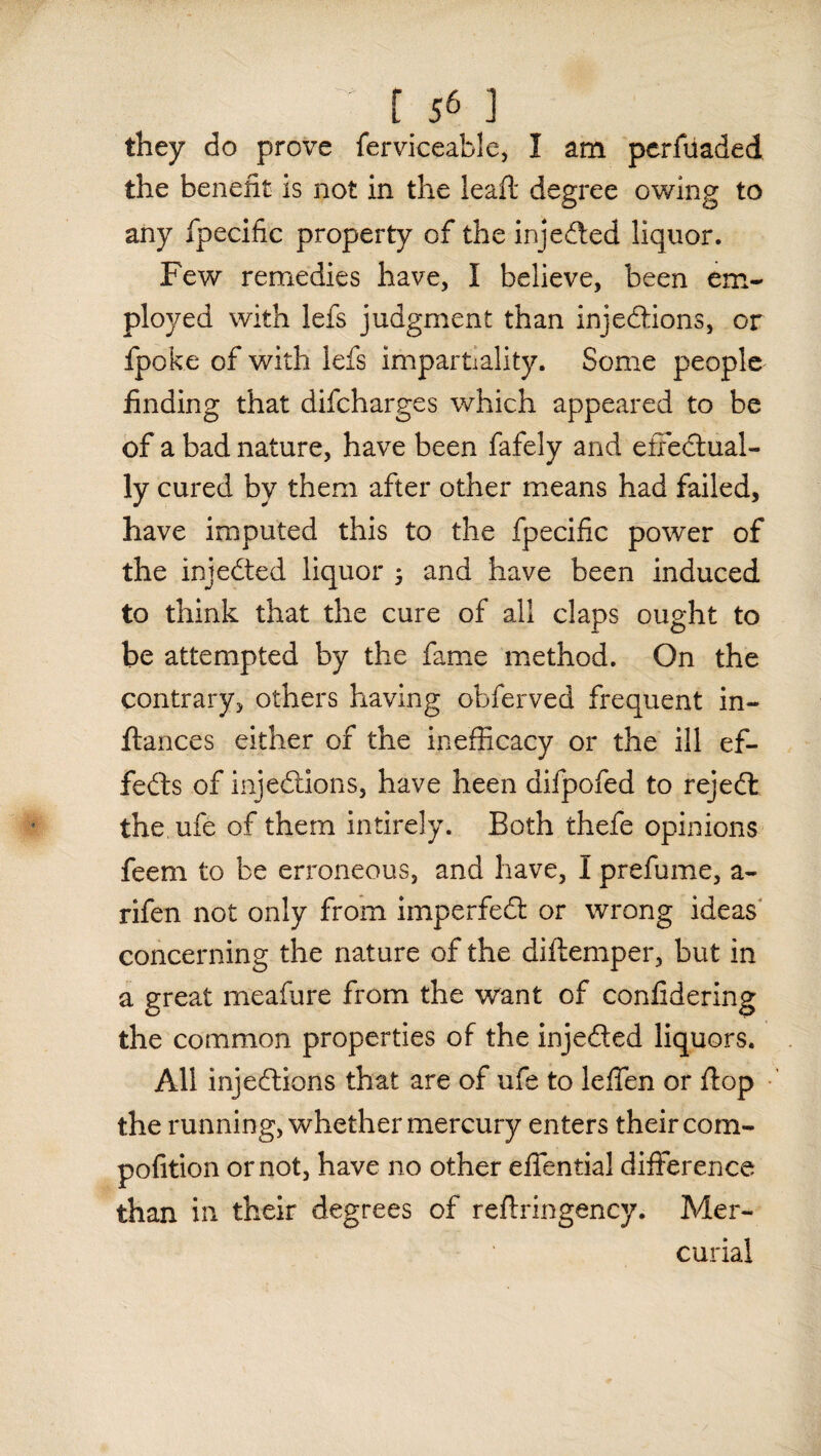 they do prove ferviceable, I am perfuaded the benefit is not in the lead: degree owing to any fpecific property of the injeCted liquor. Few remedies have, I believe, been em¬ ployed with lefs judgment than injections, or fpoke of with lefs impartiality. Some people finding that difcharges which appeared to be of a bad nature, have been fafely and effectual¬ ly cured by them after other means had failed, have imputed this to the fpecific power of the injeCted liquor 5 and have been induced to think that the cure of all claps ought to be attempted by the fame method. On the contrary, others having obferved frequent in- ftances either of the inefficacy or the ill ef¬ fects of injections, have been difpofed to rejeCl the ufe of them intirely. Both thefe opinions feem to be erroneous, and have, I prefume, a- rifen not only from imperfeCt or wrong ideas concerning the nature of the diltemper, but in a great meafure from the want of confidering the common properties of the injeCted liquors. All injections that are of ufe to leffen or flop the running, whether mercury enters their com- pofition or not, have no other effential difference than in their degrees of reflringency. Mer¬ curial