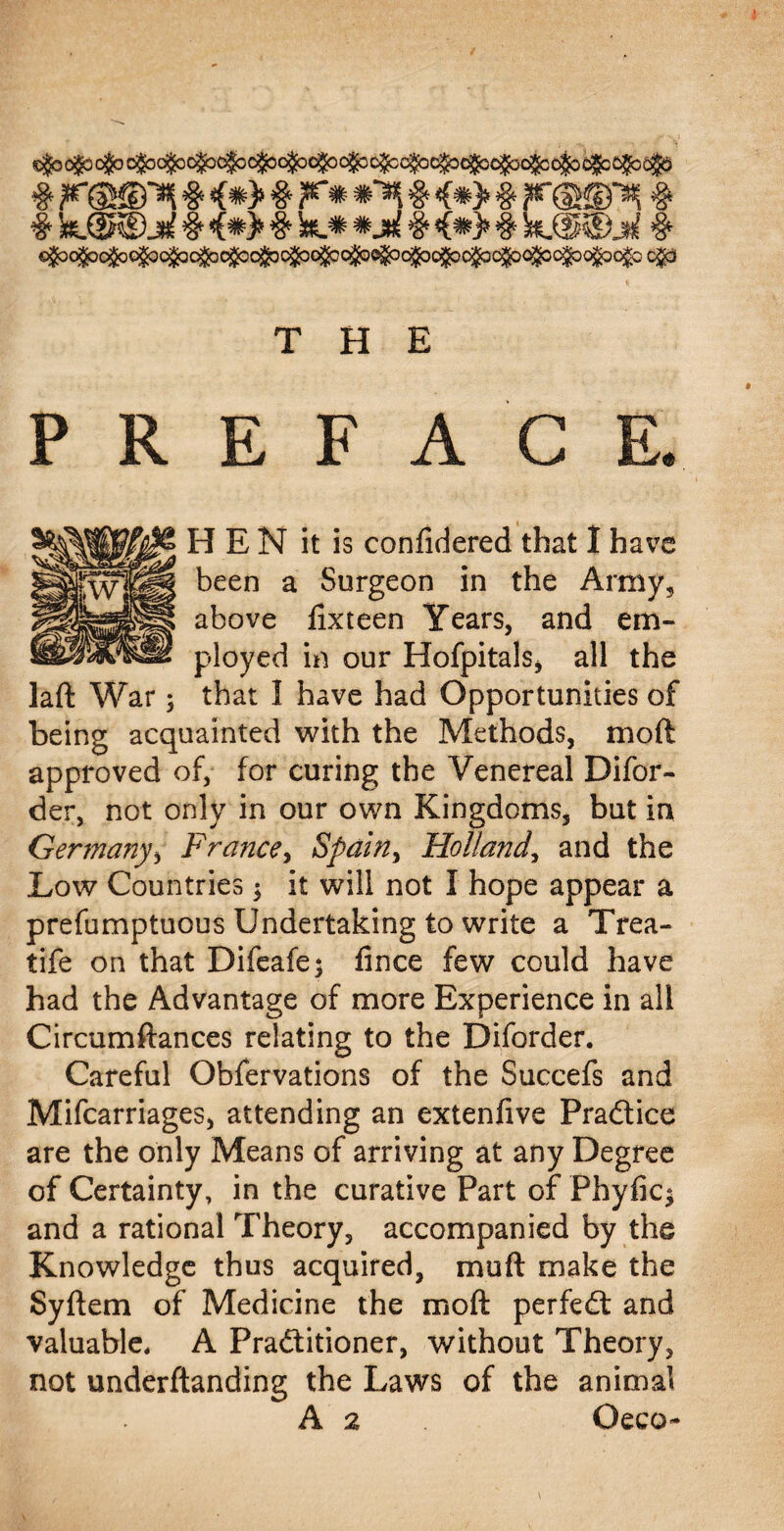 # r@©^ # <#> # F* *** # 4*> # F@©^ # # k.(2KDj£ # <(*> # k_* *3& # <*> # &_@®jh! # <&^6fc<&cfcojlQ<&<fc^6t£Qfa^6fa<fe<tycfc<fy<&6!j9o!fc cjo THE PREFACE. above fixteen Years, and em- ployed in our Hofpitals, all the laft War; that I have had Opportunities of being acquainted with the Methods, mod approved of, for curing the Venereal Difor- der, not only in our own Kingdoms, but in Germany, France, Spain, Holland, and the Low Countries $ it will not I hope appear a prefumptuous Undertaking to write a Trea- tife on that Difeafe; fince few could have had the Advantage of more Experience in all Circumftances relating to the Diforder. Careful Obfervations of the Succefs and Mifcarriages, attending an extenfive Practice are the only Means of arriving at any Degree of Certainty, in the curative Part of Phyfic* and a rational Theory, accompanied by the Knowledge thus acquired, mu ft make the Syftem of Medicine the moft perfedt and valuable. A Practitioner, without Theory, not underftanding the Laws of the animal