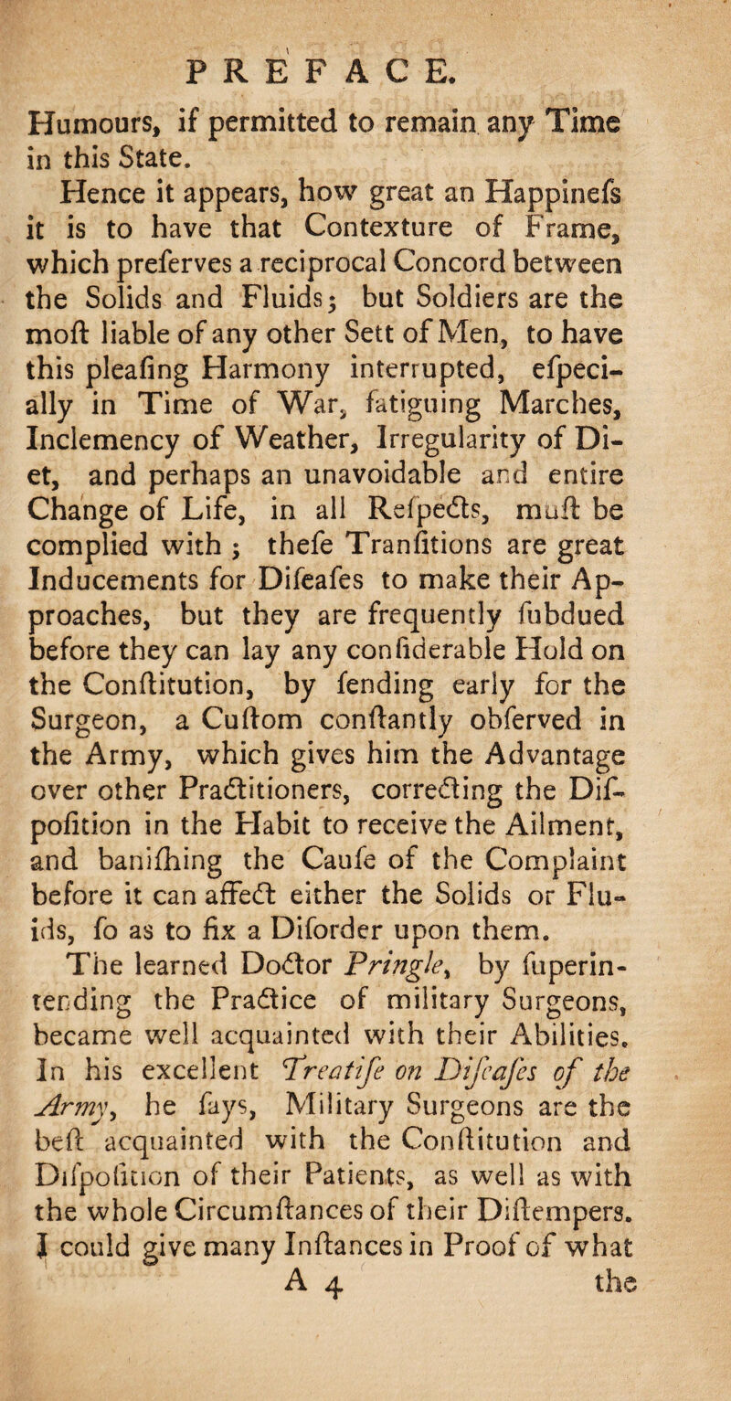 Humours, if permitted to remain any Time in this State. Hence it appears, how great an Happinefs it is to have that Contexture of Frame, which preferves a reciprocal Concord between the Solids and Fluids; but Soldiers are the moft liable of any other Sett of Men, to have this pleafing Harmony interrupted, efpeci- ally in Time of War, fatiguing Marches, Inclemency of Weather, Irregularity of Di¬ et, and perhaps an unavoidable and entire Change of Life, in all Refpe&s, muft be complied with ; thefe Tranfitions are great Inducements for Difeafes to make their Ap¬ proaches, but they are frequently fubdued before they can lay any confiderable Hold on the Conflitution, by fending early for the Surgeon, a Cuflom conflantly obferved in the Army, which gives him the Advantage over other Practitioners, correcting the Dif* pofidon in the Flabit to receive the Ailment, and banifhing the Caufe of the Complaint before it can affect either the Solids or Flu¬ ids, fo as to fix a Diforder upon them. The learned Doctor Pringle, by fuperin- tending the Practice of military Surgeons, became well acquainted with their Abilities. In his excellent Dreatfe on DifcaJes of the Army, he fays, Military Surgeons are the befl acquainted with the Conflitution and Difpolition of their Patients, as well as with the whole Circumflances of their Diflempers. I could give many Inflancesin Proof of what A 4 the