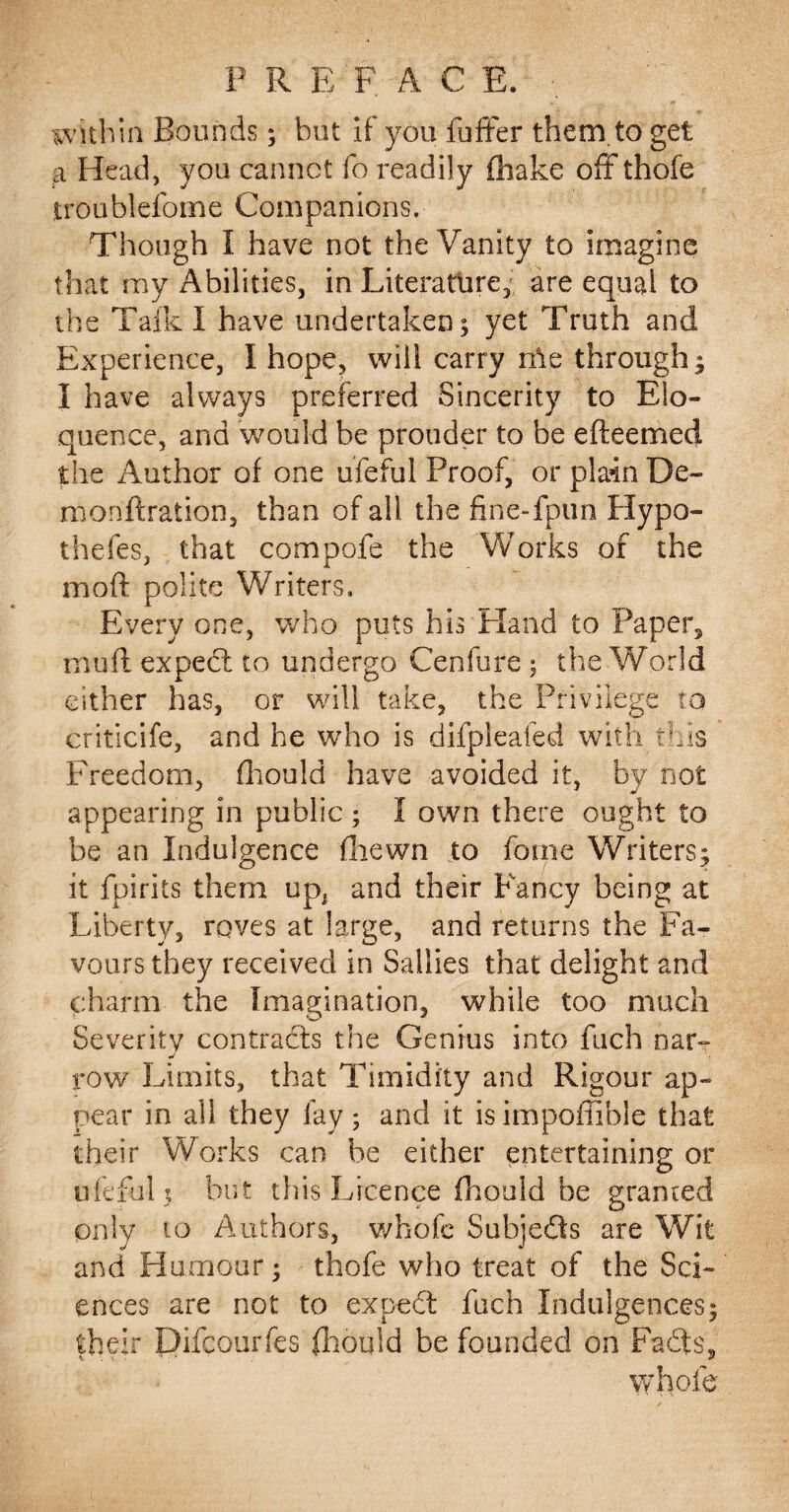 P R E F A C E. within Bounds; hut it you fuffer them.to get a Head, you cannot fo readily fhake oft thofe troublefomd Companions. Though I have not the Vanity to imagine that my Abilities, in Literature, are equal to the Talk I have undertaken; yet Truth and Experience, I hope, will carry rhe through ; I have always preferred Sincerity to Elo¬ quence, and would be prouder to be efteemed the Author of one ufeful Proof, or plain De~ monftration, than of all the fine-fpun Hypo- thefes, that compofe the Works of the moll polite Writers. Every one, who puts his Hand to Paper, mu ft expect to undergo Cenfure ; the World either has, or will take, the Privilege to criticife, and he who is difpleafed with this Freedom, fhould have avoided it, by not appearing in public ; I own there ought to be an Indulgence fliewn to forne Writers; it fpirits them upi and their Fancy being at Liberty, roves at large, and returns the Fa¬ vours they received in Sallies that delight and charm the Imagination, while too much Severity contradis the Genius into fuch oar- row Limits, that Timidity and Rigour ap¬ pear in all they lay ; and it is impoffible that their Works can be either entertaining or ufeful; but this Licence fhould be granted only to Authors, whofe Subjeds are Wit and Humour; thofe who treat of the Sci¬ ences are not to exped fuch Indulgences; their Difcourfes fhould be founded on Fads, whole