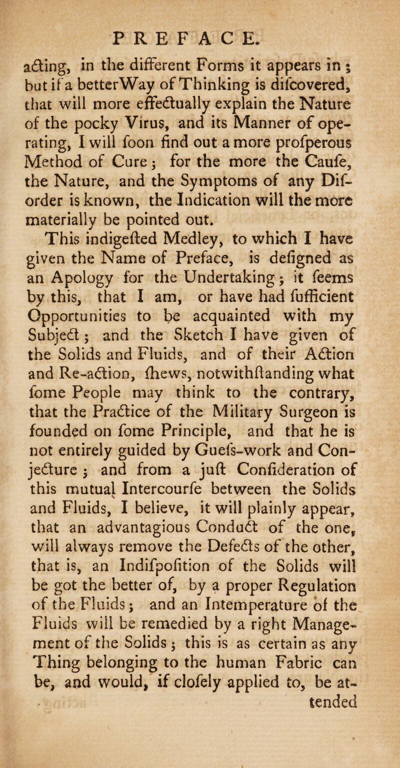 aCling, in the different Forms it appears in % but if a betterWay of Thinking is dilcovered, that will more effectually explain the Nature of the pocky Virus, and its Manner of ope¬ rating, I will foon find out a more profperous Method of Cure 3 for the more the Caufe, the Nature, and the Symptoms of any Dif~ order is known, the Indication will the more materially be pointed out. This indigefted Medley, to which I have given the Name of Preface, is defigned as an Apology for the Undertaking; it feems by this, that I am, or have had fufiicient Opportunities to be acquainted with my SubjeCt; and the Sketch I have given of the Solids and Fluids, and of their ACtion and Re-aCtion, thews, notwithftanding what fome People may think to the contrary, that the Practice of the Military Surgeon is founded on fome Principle, and that he is not entirely guided by Guefs-work and Con¬ jecture $ and from a juft Confideration of this mutual Intercourfe between the Solids and Fluids, I believe, it will plainly appear, that an advantagious ConduCt of the oneP v/ill always remove the DefeCts of the other, that is, an Indifpofition of the Solids will be got the better of, by a proper Regulation of the Fluids; and an Intemperature of the Fluids will be remedied by a right Manage¬ ment of the Solids; this is as certain as any Thing belonging to the human Fabric can be, and would, if clofely applied to, be at¬ tended