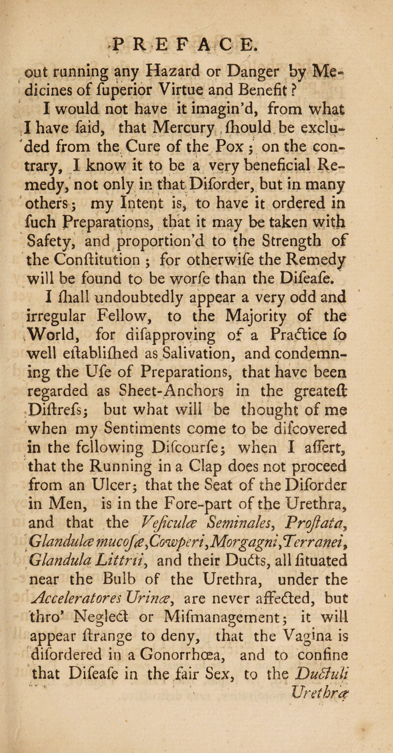 out running any Hazard or Danger by Me¬ dicines of fuperior Virtue and Benefit ? I would not have it imagin’d, from what I have faid, that Mercury^fliould be exclu¬ ded from the Cure of the Pox ; on the con¬ trary, I know it to be a very beneficial Re¬ medy, not only in that Diforder, but in many others ; my Intent is, to have it ordered in fuch Preparations, that it may be taken with Safety, and proportion’d to the Strength of the Conftitution ; for otherwife the Remedy will be found to be worfe than the Difeafe. I fhall undoubtedly appear a very odd and irregular Fellow, to the Majority of the World, for difapproving of a Practice fo well eftablifhed as Salivation, and condemn- ing the Ufe of Preparations, that have been regarded as Sheet-Anchors in the greateft: Diftrefs; but what will be thought of me when my Sentiments come to be difcovered in the following Difcourfe; when I affert, that the Running in a Clap does not proceed from an Ulcer; that the Seat of the Diforder in Men, is in the Fore-part of the Urethra, and that the Veflcula Seminales, Proflata, Glandula mucofa fiowperi ^Morgagni pTerranei^ Glandula Littrii, and their Dudts, allfituated near the Bulb of the Urethra, under the Ac celer at ores Urina, are never affedted, but thro* Neglect or Mifmanagement; it will appear ftrange to deny, that the Vagina is difordered in a Gonorrhoea, and to confine that Difeafe in the fair Sex, to the DuBuli Urethra