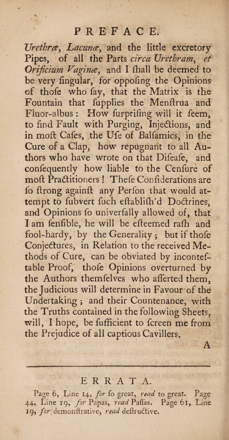 Urethra, Lacuna, and the little excretory Pipes, of all the Parts circa Urethram, et Orificium Vagina, and I fhall be deemed to be very lingular, for oppofing the Opinions of thofe who fay, that the Matrix is the Fountain that fupplies the Menftrua and Fluor-albus: How furprifing will it feem, to find Fault with Purging, Injedions, and in moil Cafes, the Ufe of JBalfamics, in the Cure of a Clap, how repugnant to all Au¬ thors who have wrote on that Difeafe, and confequently how liable to the Cenfure of mod Praditioners! Thefe Confiderations are fo ftrong againft any Perfon that would at¬ tempt to fubvert fuch eftablifh’d Dodrines, and Opinions fo univerfally allowed of, that I am fen fi hie, he will be efteemed rafh and fool-hardy, by the Generality ; but if thofe Conjedures, in Relation to the received Me¬ thods of Cure, can be obviated by incontef- table Proof, thofe Opinions overturned by the Authors themfelves who afferted them, the judicious will determine in Favour of the Undertaking; and their Countenance, with the Truths contained in the following Sheets, will, 1 hope, be diffident to fcreen me from the Prejudice of all captious Cavillers. A ERRATA. Page 6, Line 14, for fo great, read to great. Page 44, Line 19, for Papas, read Pafias. Page 61, Line 19, for demonftrative, read defiru&ive.