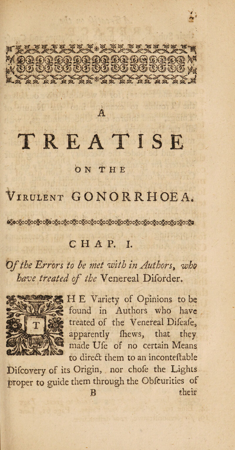 ^ ws ©@©@®®©@®@©® ft • , ^ V • i. ' ■ _ ? A TREATISE O N T H E Virulent GONORRHOEA, CHAP. I. Of the Errors to be met with in Authors, who have treated of the Venereal Diforder. H E Variety of Opinions to be found in Authors who have treated of the Venereal Difeafe, apparently fhews, that they made Ufe of no certain Means to diredt them to an inconteftable Difcovery of its Origin, , nor chofe the Lights proper to guide them through the Obfcurities of B their