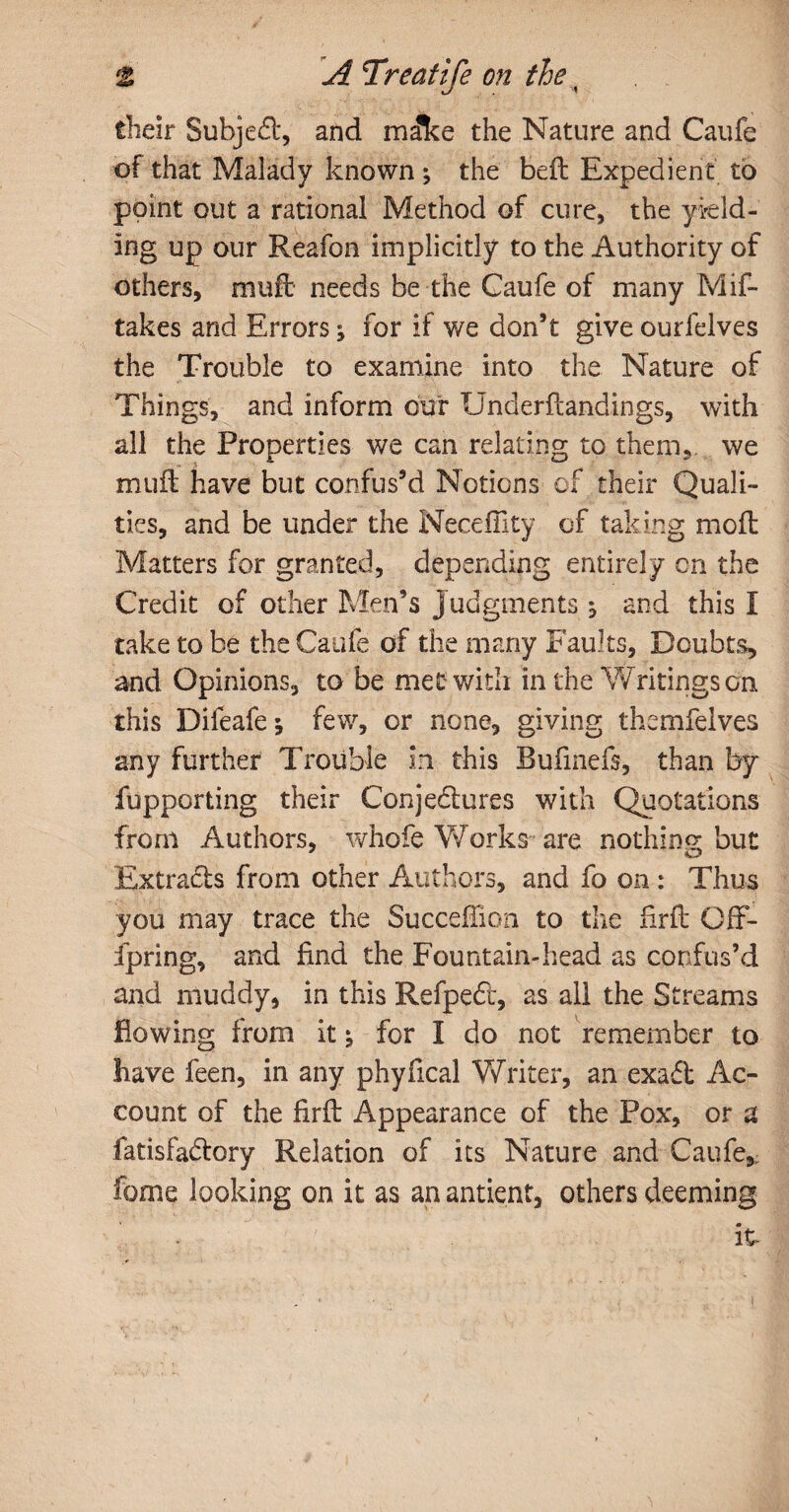 their Subjed, and msflke the Nature and Caufe of that Malady known \ the beft Expedient to point out a rational Method of cure, the yield¬ ing up our Reafon implicitly to the Authority of others, muft needs be the Gaufe of many Mis¬ takes and Errors; for if we don’t give ourfelves the Trouble to examine into the Nature of Things, and inform cur Underflandings, with all the Properties we can relating to them,, we muft have but confus’d Notions of their Quali¬ ties, and be under the Neceffity of taking moft Matters for granted, depending entirely cn the Credit of other Men’s j udgments j and this I take to be the Caufe of the many Faults, Doubts, and Opinions, to be met with in the Writings on this Dileafe; few, or none, giving themfelves any further Trouble in this Bufinefs, than by fupporting their Conjedures with Quotations from Authors, whofe Works are nothing but Extrads from other Authors, and fo on : Thus you may trace the Succeftion to the firft Off- fpring, and find the Fountain-head as confus’d and muddy, in this Refped, as all the Streams flowing from it; for I do not remember to have feen, in any phyfical Writer, an exad Ac¬ count of the firft Appearance of the Pox, or a fatisfadory Relation of its Nature and Caufe, fbme looking on it as an antient, others deeming