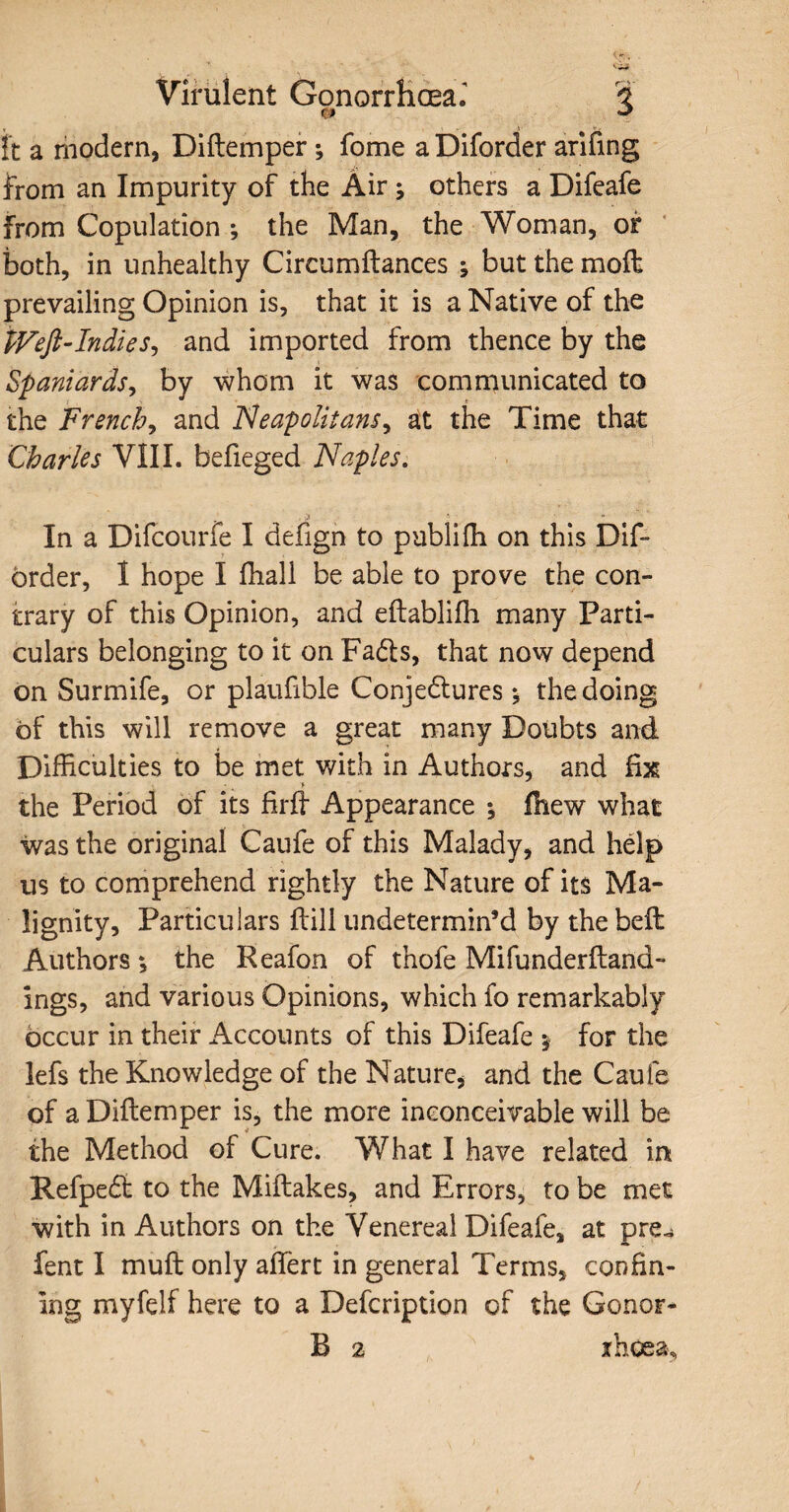 tt a modern, Diftemper * fome a Diforder arifing from an Impurity of the Air ; others a Difeafe from Copulation ; the Man, the Woman, of both, in unhealthy Circumftances ; but the moil prevailing Opinion is, that it is a Native of the $Veft-Indiesy and imported from thence by the Spaniards, by whom it was communicated to the French, and Neapolitansy at the Time that Charles VIII. befieged Naples. In a Difcourfe I defign to publiffi on this Dif- brder, I hope I fhali be able to prove the con¬ trary of this Opinion, and eftablifh many Parti¬ culars belonging to it on Fadls, that now depend on Surmife, or plaufible Conjedlures; the doing of this will remove a great many Doubts and Difficulties to be met with in Authors, and fix the Period of its firft Appearance ^ fhew what was the original Caufe of this Malady, and help us to comprehend rightly the Nature of its Ma¬ lignity, Particulars ffill undetermin’d by the belt Authors; the Reafon of thofe Mifunderftand- Ings, and various Opinions, which fo remarkably occur in their Accounts of this Difeafe * for the lefs the Knowledge of the Nature, and the Caufe of a Diftemper is, the more inconceivable will be the Method of Cure. What I have related in Refpedt to the Miftakes, and Errors, to be met with in Authors on the Venereal Difeafe, at pre^ fent I muft only affert in general Terms, confin¬ ing myfelf here to a Defcription of the Conor- B 2 rhoea.