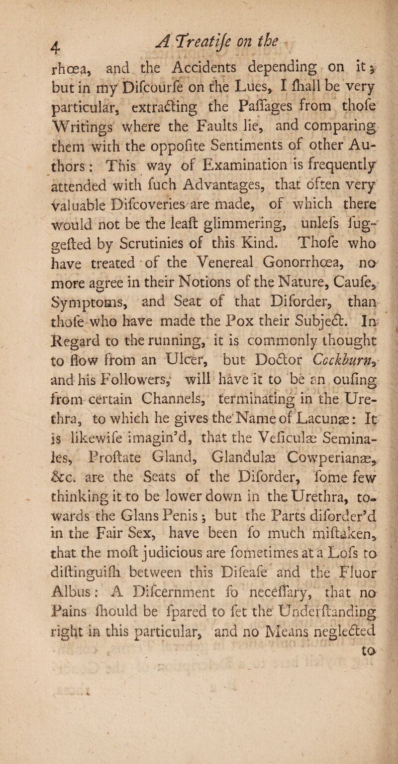 rhoea, and the Accidents depending on it *.■ but in my Difcourfe on the Lues, I fhali be very particular, extracting the Paffages from thofe Writings where the Faults lie, and comparing them with the oppofite Sentiments of other Au¬ thors : This way of Examination is frequently attended with fuch Advantages, that often very Valuable Difeoveriesare made, of which there would not be the lead glimmering, unlels fug- gefted by Scrutinies of this Kind. Thofe who have treated of the Venereal Gonorrhoea, no more agree in their Notions of the Nature, Caufe, Symptoms, and Seat of that Diforder, than thole who have made the Pox their Subject. In Regard to the running, it is commonly thought to flow from an Ulcer, but DoCtor Gcckburny and his Followers, will have it to be an oufing from certain Channels, terminating in the Ure¬ thra, to which he gives the'Name of Lacuna: It is likewife imagin'd, that the Veficulae Semina¬ les, Prodate Gland, Glandulae Cowperianae, &c-i are the Seats of the Diforder, fome few thinking it to be lower down in the Urethra, to« wards the Gians Penis; but the Parts dilbrder’d in the Fair Sex, have been fo much mi (taken, that the mod judicious are fometimes at a Lofs to didinguiih between this Difeafe and the Fluor Albus: A Difcernment fo neceffary, that no Pains fhould be fpared to fet the Underdanding right in this particular, and no Means negleCted < to w • i