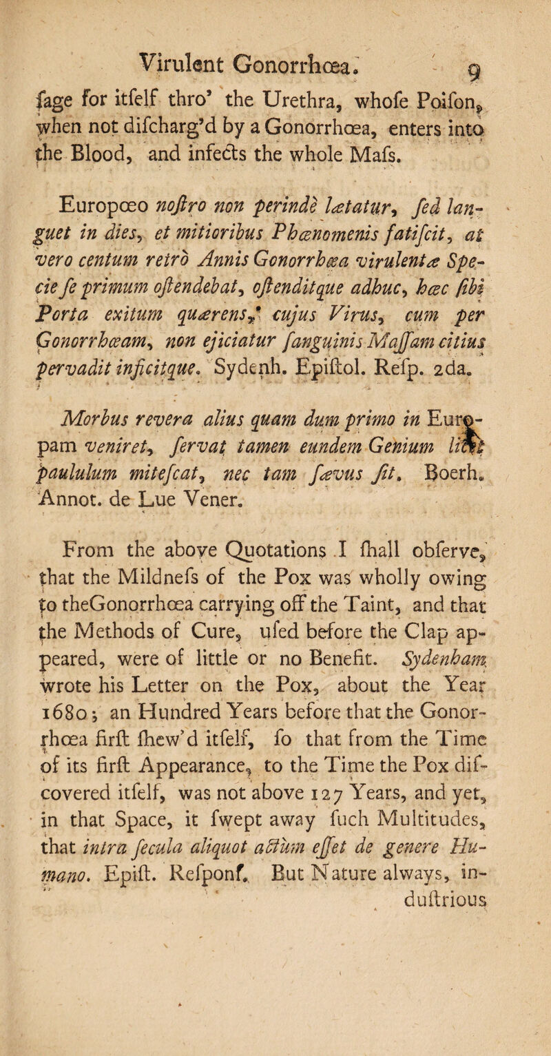 fage for itfelf thro’ the Urethra, whofe Poifonj, when not difeharg’d by a Gonorrhoea, enters into the Blood, and infects the whole Mafs. Europoeo nofiro non perinde l&tatu.r* fed lan¬ guet in dies, et mitioribus Phcenomenis fatifeit, at vero centum retro Amis Gonorrhea virulenta Spe¬ cie fe primum oftendebat, oftenditque adhuc, hcec fiH Porta exitum qu<erensy* cujus Vims, cum per Gonorrhoeam, non ejiciatur j'anguinis Majfam citius pervadit inficitque. Sydenh. Epiftol. Refp. 2da. Morbus revera alius quam dum primo in Euro¬ pam veniret, fervat, tamen eundem Genium liWt paululum mite feat, nec tam Jievus fit% Boerh. Annot. de Lue Vener. From the above Quotations .1 fhali obferve* that the Mildnefs of the Pox was wholly owing to theGonorrhoea carrying off the Taint, and that the Methods of Cure, ufed before the Clap ap¬ peared, were of little or no Benefit. Sydenham, wrote his Letter on the Pox, about the Year ■v - - V ' 1680 j an Hundred Years before that the Gonor¬ rhoea firft fhew’d itfelf, fo that from the Time 1. 7 of its firft Appearance, to the Time the Pox dif- covered itfelf, was not above 127 YYars, and yet, in that Space, it fwept away fuch Multitudes, that intra fecula aliquot affirm efeet de genere Hu¬ mano. Epift. Refponf* But Nature always, in- duftrious A V