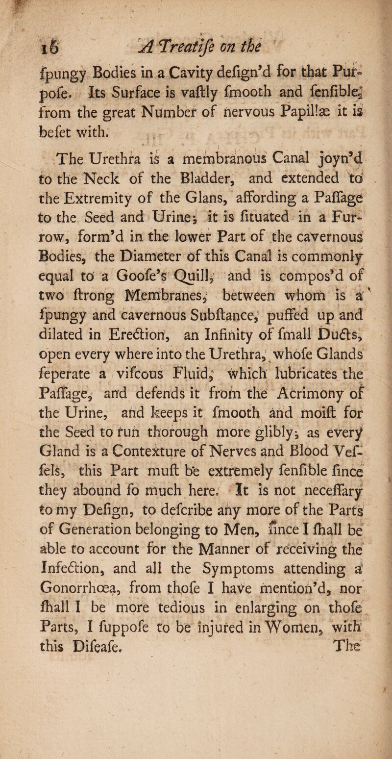 fpungy Bodies in a Cavity defign’d for that Pur» pofe. Its Surface is vaftly fmooth and fenfible2 from the great Number of nervous Papillae it is befet with. The Urethra is a membranous Canal joyn’d to the Neck of the Bladder, and extended to the Extremity of the Gians, affording a Paffage to the Seed and Urine* it is fituated in a Fur¬ row, form’d in the lower Part of the cavernous Bodies, the Diameter of this Canal is commonly equal to a Goofe’s Quill* and is compos’d of two ftrong Membranes, between whom is a ' fpungy and cavernous Subftance, puffed up and dilated in Ere&ion, an Infinity of fmall Dudts, open every where into the Urethra, whofe Glands feperate a vifcous Fluid, which lubricates the Paffage, and defends it from the Acrimony of the Urine, and keeps it fmooth and moift for the Seed to fun thorough more glibly* as every Gland is a Contexture of Nerves and Blood Vef- fels, this Part muff be extremely fenfible fince they abound fo much here. It is not neceffary to my Defign, to defcribe any more of the Parts of Generation belonging to Men, fince I fhall be able to account for the Manner of receiving the Infedlion, and all the Symptoms attending a Gonorrhoea, from thofe I have mention’d, nor fhall I be more tedious in enlarging on thofe Parts, I fuppofe to be injured in Women, with this Difeafe. The