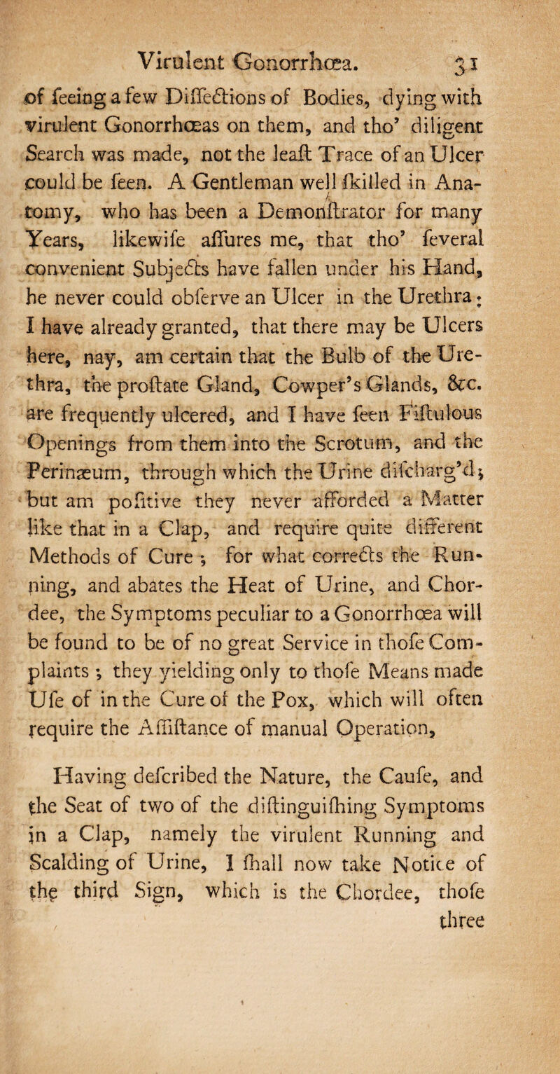 of feeing a few DiiTedfions of Bodies, dying with virulent Gonorrhoeas on them, and tho’ diligent Search was made, not the leaft Trace of an Ulcer could be feen. A Gentleman well (killed in Ana- tomy, who has been a Demonftrator for many Years, like wife allures me, that tho’ feveral convenient Subjedte have fallen under his Hand, he never could obferve an Ulcer in the Urethra* I have already granted, that there may be Ulcers here, nay, am certain that the Bulb of the Ure¬ thra, the proftate Gland, Cowper’s Glands, &c. are frequently ulcered, and I have feen Fifty lou-s Openings from them into the Scrotum, and the Pcrinaeum, through which the Urine diicharg’d; but am pofttive they never afforded a Matter like that in a Clap, and require quite different Methods of Cure-, for what corredts the Run¬ ning, and abates the Heat of Urine, and Chor- dee, the Symptoms peculiar to a Gonorrhoea will be found to be of no great Service in thofe Com¬ plaints *, they yielding only to thofe Means made Ufe of in the Cure of the Pox, which will often require the AfTiftance of manual Operation, Having defcribed the Nature, the Caufe, and the Seat of two of the diftinguifiling Symptoms in a Clap, namely the virulent Running and Scalding of Urine, I (hall now take Notice of the third Sign, which is the Chordee, thofe three