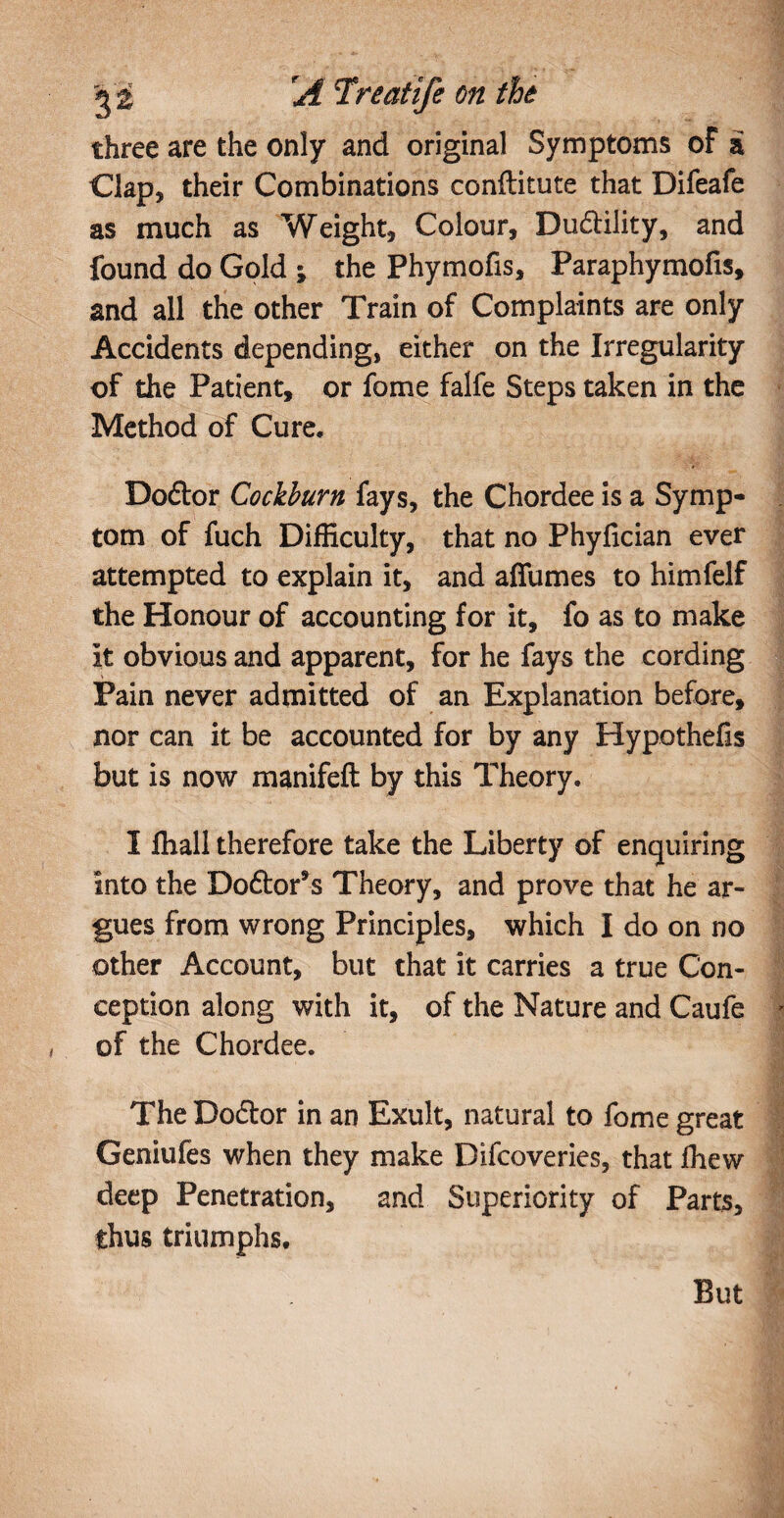 three are the only and original Symptoms of a Clap, their Combinations conftitute that Difeafe as much as Weight, Colour, Dudlility, and found do Gold ; the Phymofis, Paraphymofis, and all the other Train of Complaints are only Accidents depending, either on the Irregularity of the Patient, or fome falfe Steps taken in the Method of Cure, Doftor Cockburn fays, the Chordee is a Symp¬ tom of fuch Difficulty, that no Phyfician ever attempted to explain it, and affumes to himfelf the Honour of accounting for it, fo as to make It obvious and apparent, for he fays the cording Pain never admitted of an Explanation before, nor can it be accounted for by any Hypothefis but is now manifeft by this Theory. I ffiall therefore take the Liberty of enquiring into the Do&or’s Theory, and prove that he ar¬ gues from wrong Principles, which I do on no other Account, but that it carries a true Con¬ ception along with it, of the Nature and Caufe of the Chordee. The Do&or in an Exult, natural to fome great Geniufes when they make Difcoveries, that fhew deep Penetration, and Superiority of Parts, thus triumphs. But