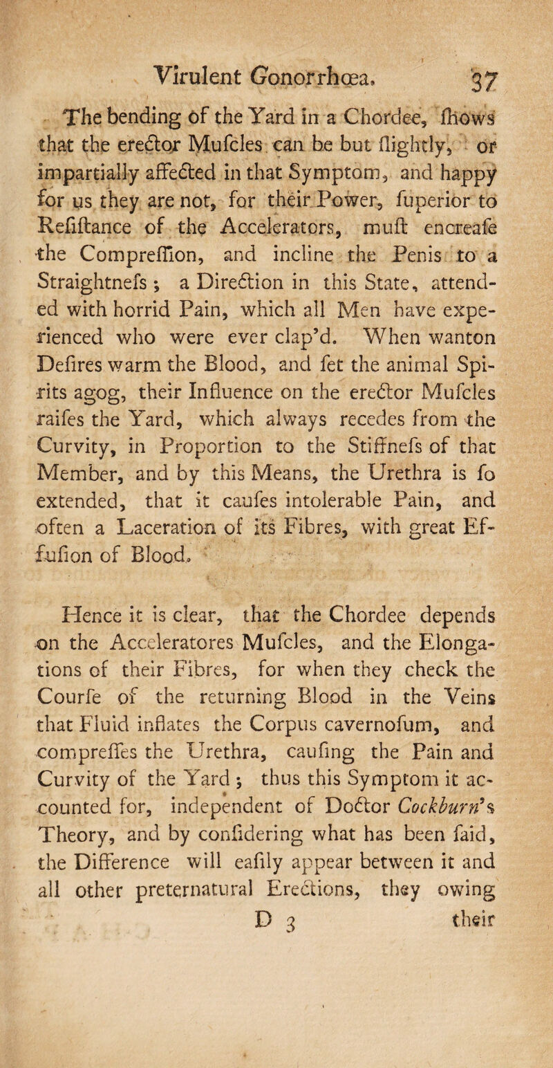 The bending of the Yard in a Chordae, fhows that the eredtor Mufcles. can be but (lightly, or impartially affedted in that Symptom, and happy for qs they are not, for their Power, fuperior to Refiftance of the Accelerators, muff encreate •the ComprefTion, and incline the Penis to a Straightnefs; a Diredtion in this State, attend¬ ed with horrid Pain, which all Men have expe¬ rienced who were ever clap’d. When wanton Defires warm the Blood, and fet the animal Spi¬ rits agog, their Influence on the eredtor Mufcles raifes the Yard, which always recedes from the Curvity, in Proportion to the Stiffnefs of that Member, and by this Means, the Urethra is fo extended, that it caufes intolerable Pain, and often a Laceration of its Fibres, with great Ef- fufion of Blood, Hence it is clear, that the Chordee depends on the Acceleratores Mufcles, and the Elonga¬ tions of their Fibres, for when they check the Courfe of the returning Blood in the Veins that Fluid inflates the Corpus cavernofum, and compreflfes the Urethra, caufing the Pain and Curvity of the Yard ; thus this Symptom it ac- -counted for, independent of Dodtor Cockbufn9s Theory, and by confldering what has been faid, the Difference will eafily appear between it and all other preternatural Erections, they owing D 3 their