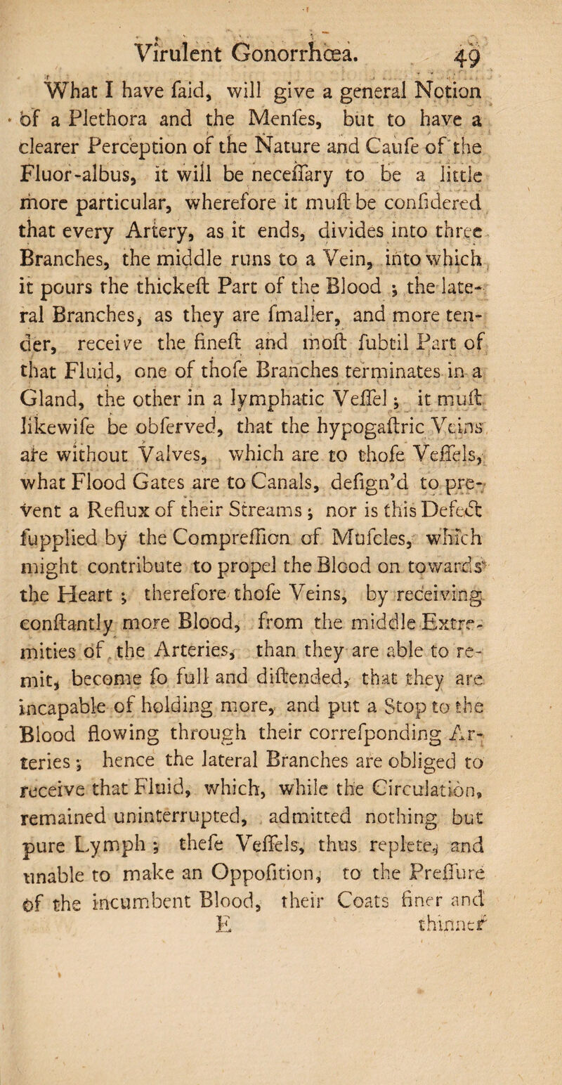 Virulent Gonorrhoea. 49 ir What I have faid, will give a general Notion * of a Plethora and the Menfes, but to have a clearer Perception of the Nature and Caufe of the Fluor -albus, it will be neceffary to be a little more particular, wherefore it mud: be confidered that every Artery, as it ends, divides into three Branches, the middle runs to a Vein, into which it pours the thicked Part of the Blood ^ the late¬ ral Branches , as they are fmaller, and more ten¬ der, receive the fined and mod fubtil Part of that Fluid, one of thofe Branches terminates in a Gland, the other in a lymphatic Veffel j it mud likewife be obferved, that the hypogadric Veins ate without Valves, which are to thofe Veffels, what Flood Gates are to Canals, defign’d to pre¬ vent a Reflux of their Streams ; nor is thisDefedc fupplied by the Compreflicn of Mufcles, which might contribute to propel the Blood on towards the Heart ; therefore thofe Veins, by receiving conftantly more Blood, from the middle Extre¬ mities of the Arteries, than they are able to re¬ mit, become fo full and didended, that they are incapable of holding more, and put a Stop to the Blood flowing through their correfponding Ar¬ teries *, hence the lateral Branches are obliged to receive that Fluid, which, while the Circulation, remained uninterrupted, , admitted nothing but pure Lymph y thefe Veffels, thus replete* and unable to make an Oppofition, to the Preffure ©f the incumbent Blood, their Coats finer and E thinner