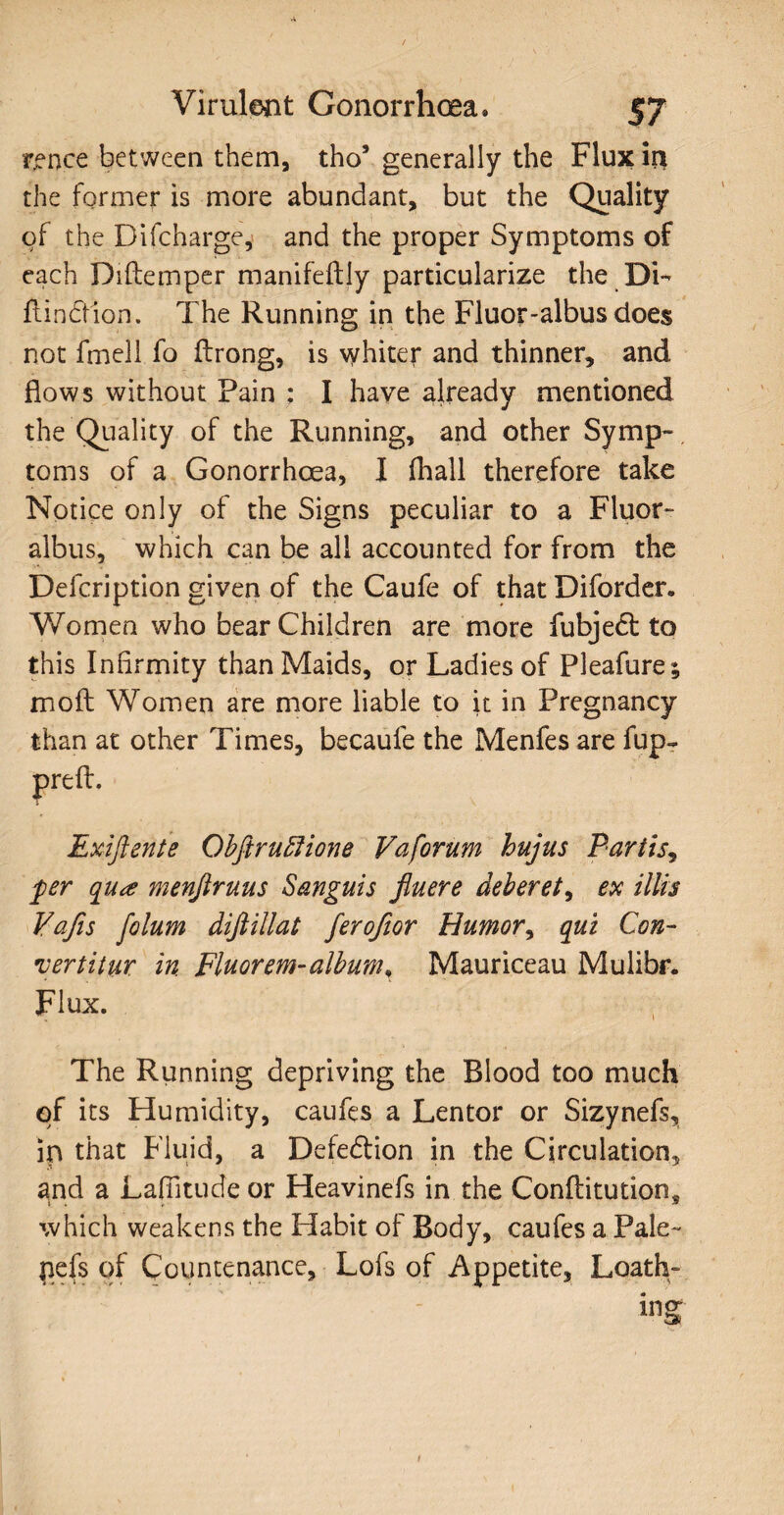 rence between them, tho5 generally the Flux in the former is more abundant, but the Quality of the Difcharge, and the proper Symptoms of each Diftemper manifeftiy particularize the Di- flindion. The Running in the Fluor-albus does not fmell fo ilrong, is whiter and thinner, and flows without Pain : I have already mentioned the Quality of the Running, and other Symp¬ toms of a Gonorrhoea, I fhall therefore take Notice only of the Signs peculiar to a Fluor- albus, which can be all accounted for from the Delcription given of the Caufe of that Diforder. Women who bear Children are more fubjedt to this Infirmity than Maids, or Ladies of Pleafure; irioft Women are more liable to it in Pregnancy than at other Times, becaufe the Menfes are fup- prefL Exiftente Obftruffione Vaforum hujus Partis, ‘per qua menfiruus Sanguis fluere deberet, ex illis Vafis folum diftillat ferofior Humor, qui Con¬ vertitur in Fluorem-album, Mauriceau Mulibr. Flux. The Running depriving the Blood too much of its Humidity, caufes a Lentor or Sizynefs, ip that Fluid, a Defection in the Circulation^ and a Lafiitude or Heavinefs in the Conflitutions which weakens the Habit of Body, caufes a Pale- pefs of Countenance, Lofs of Appetite, Loath¬ ing