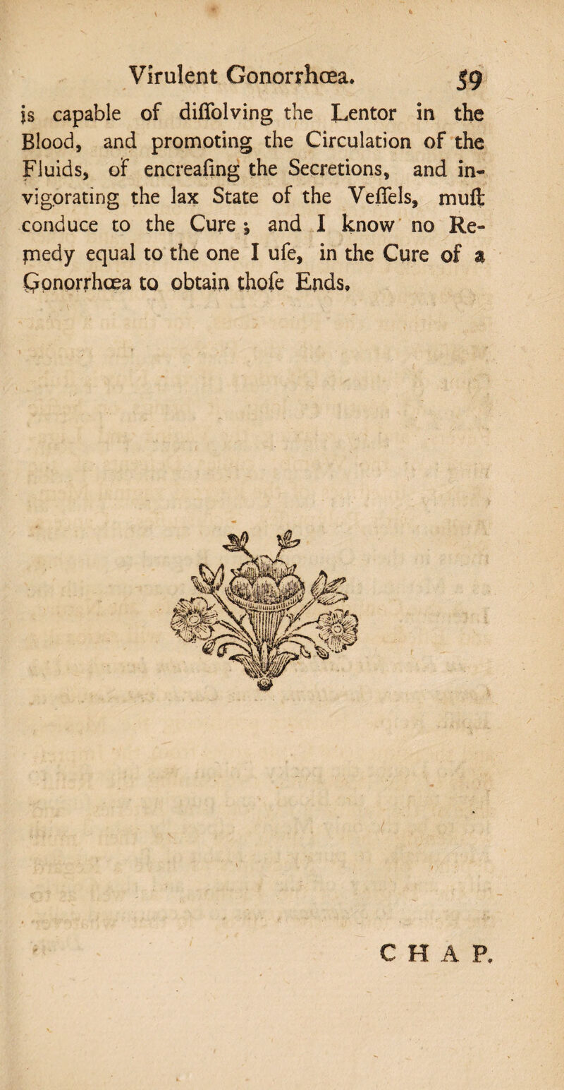 is capable of diffolving the Lentor in the Blood, and promoting the Circulation of the Fluids, of encreafing the Secretions, and in¬ vigorating the lax State of the Veflels, muft conduce to the Cure; and I know no Re¬ medy equal to the one I ufe, in the Cure of a Cjonorrhoea to obtain thofe Ends. C H A P,