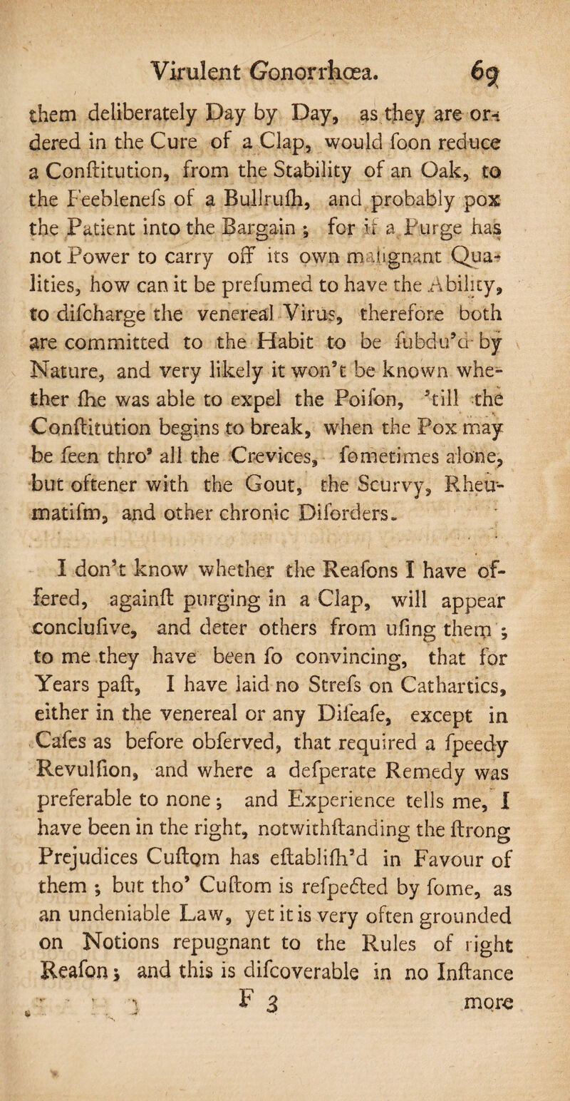 them deliberately Day by Day, as they are or* dered in the Cure of a Clap, would foon reduce a Conftitution, from the Stability of an Oak, to the Feeblenefs of a Bullrulh, and probably pox the Patient into the Bargain ; for it a Purge has not Power to carry off its own malignant Qua¬ lities, how can it be prefumed to have the Ability, to difcharge the venereal Virus, therefore both are committed to the Habit to be fubdu’d- by Nature, and very likely it won’t be known whe¬ ther fhe was able to expel the Poifon, ’till the Conftitution begins to break, when the Pox may be feen thro9 all the Crevices, fometimes alone, but oftener with the Gout, the Scurvy, Rheu- matilm, and other chronic Diforders. I don’t know whether the Reafons I have of¬ fered, againft purging in a Clap, will appear oonclufive, and deter others from ufing therp ; to me they have been fo convincing, that for Years paft, I have laid no Strefs on Cathartics, either in the venereal or any Difeafe, except in Cafes as before obferved, that required a fpeedy Revulfion, and where a defperate Remedy was preferable to none ; and Experience tells me, I have been in the right, notwithftanding the ftrong Prejudices Cuftoin has eftablifli’d in Favour of them but tho’ Cuftom is refpe&ed by fome, as an undeniable Law, yet it is very often grounded on Notions repugnant to the Rules of right Reafon 3 and this is difcoverable in no Inftance more