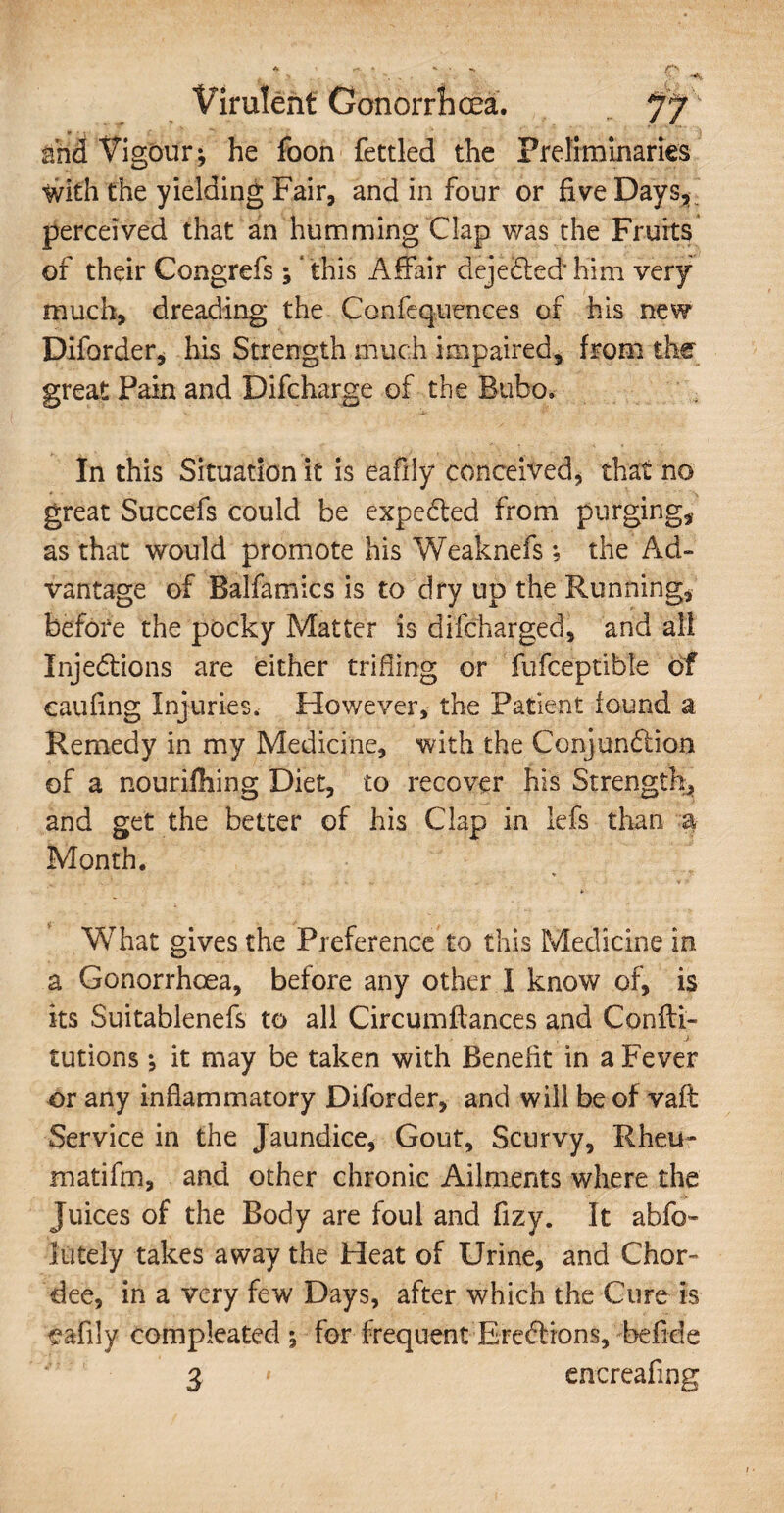 and Vigour; he foon fettled the Preliminaries With the yielding Fair, and in four or five Days, perceived that an humming Clap was the Fruits of their Congrefs; ‘this Affair dejeCtedhim very much, dreading the Confequences of his new Difarder, his Strength much impaired, from the great Pain and Difcharge of the Bubo. In this Situation it is eafily conceived, that no great Succefs could be expected from purging, as that would promote his Weaknefs ; the Ad¬ vantage of Balfamics is to dry up the Running, before the pocky Matter is difcharged, and all Injections are either trifling or fufceptible of caufing Injuries, However, the Patient found a Remedy in my Medicine, with the Conjunction of a nourishing Diet, to recover his Strength, and get the better of his Clap in lefs than a Month. What gives the Preference to this Medicine in a Gonorrhoea, before any other I know of, is its Suitablenefs to all Circumftances and Confti- tutions ; it may be taken with Benefit in a Fever or any inflammatory Diforder, and will be of vaft Service in the Jaundice, Gout, Scurvy, Rheu¬ mati fm, and other chronic Ailments where the Juices of the Body are foul and fizy. It abfo- lately takes away the Heat of Urine, and Chor- dee, in a very few Days, after which the Cure is eafily compleated ; for frequent Ere&ions, be fide 3 1 encreafing