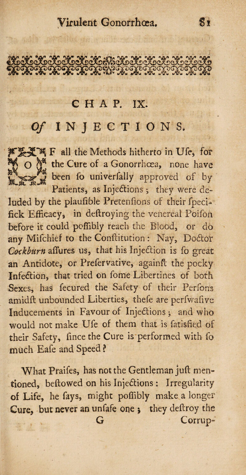 *vry #yy» ••yy* «yy* *yy* *yn/» «yy» *yy* *yy* *vy* *yy* *yy* “ ~ . v^^cjyccroGgjaxDf CHAP. IX. 0/ INJECTIONS. F all the Methods hitherto in Ufe, fof O ^ the Cure of a Gonorrhoea, none have fejS\ Vgv k.5i jL»( keen *° univerfally approved of by Patients* as Injections; they were de¬ luded by the plaufible Pretenfions of their fpech fick Efficacy* in deltroying the venereal Poifon before it could poffibly reach the Blood, or do any Mifchief to the Confiitution : Nay, Doctor Cackburn allures us, that his Injection is fo great an Antidote, or PreferVative, againfc the pocky Infection, that tried on fome Libertines of both Sexes, has fecured the Safety of their Per forts amidft unbounded Liberties* thefe are perfwafive Inducements in Favour of Injections; and who would not make Ufe of them that is fatisfied of their Safety, lince the Cure is performed with fo much Eafe and Speed ? What Praifes, has not the Gentleman juft men¬ tioned, bellowed on his Injections : Irregularity of Life, he fays, might poffibly make a longer Cure* but never an unfafe one * they deltroy the G Corrupt