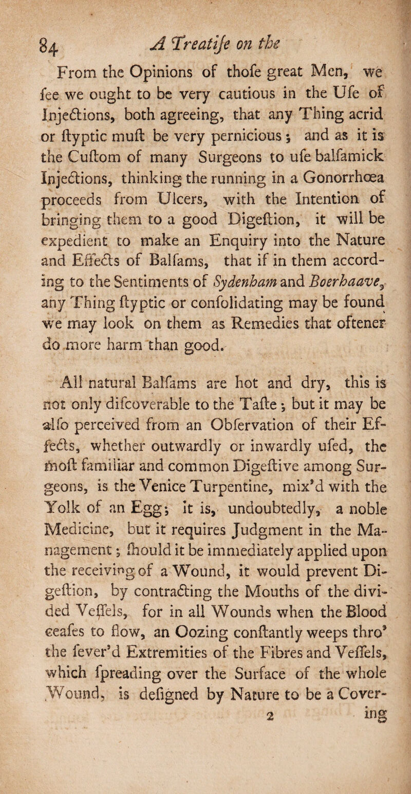 From the Opinions of thofe great Men, we fee we ought to be very cautious in the Ufe of Injections, both agreeing, that any Thing acrid or ftyptic muft be very pernicious ; and as it is the Cuftom of many Surgeons to ufe balfamick Injections, thinking the running in a Gonorrhoea proceeds from Ulcers, with the Intention of bringing them to a good Digeftion, it will be expedient to make an Enquiry into the Nature and Effects of Balfams, that if in them accord¬ ing to the Sentiments of Sydenham and Boerhaave3 any Thing ftyptic or confolidating may be found we may look on them as Remedies that oftener do more harm than good. All natural Balfams are hot and dry, this is not only difcoverable to the Tafte •, but it may be alfo perceived from an Obfervation of their Ef¬ fects, whether outwardly or inwardly ufed, the fnoft familiar and common Digeftive among Sur¬ geons, is the Venice Turpentine, mix’d with the Yolk of an Egg; it is, undoubtedly, a noble Medicine, but it requires Judgment in the Ma¬ nagement ; fhould it be immediately applied upon the receiving of a Wound, it would prevent Di¬ geftion, by contracting the Mouths of the divi¬ ded Ve^Tels, for in all Wounds when the Blood eeafes to flow, an Oozing conftantly weeps thro’ the fever’d Extremities of the Fibres and Veffels, which fpreading over the Surface of the whole Wound, is defigned by Nature to be aCover- 2 ing