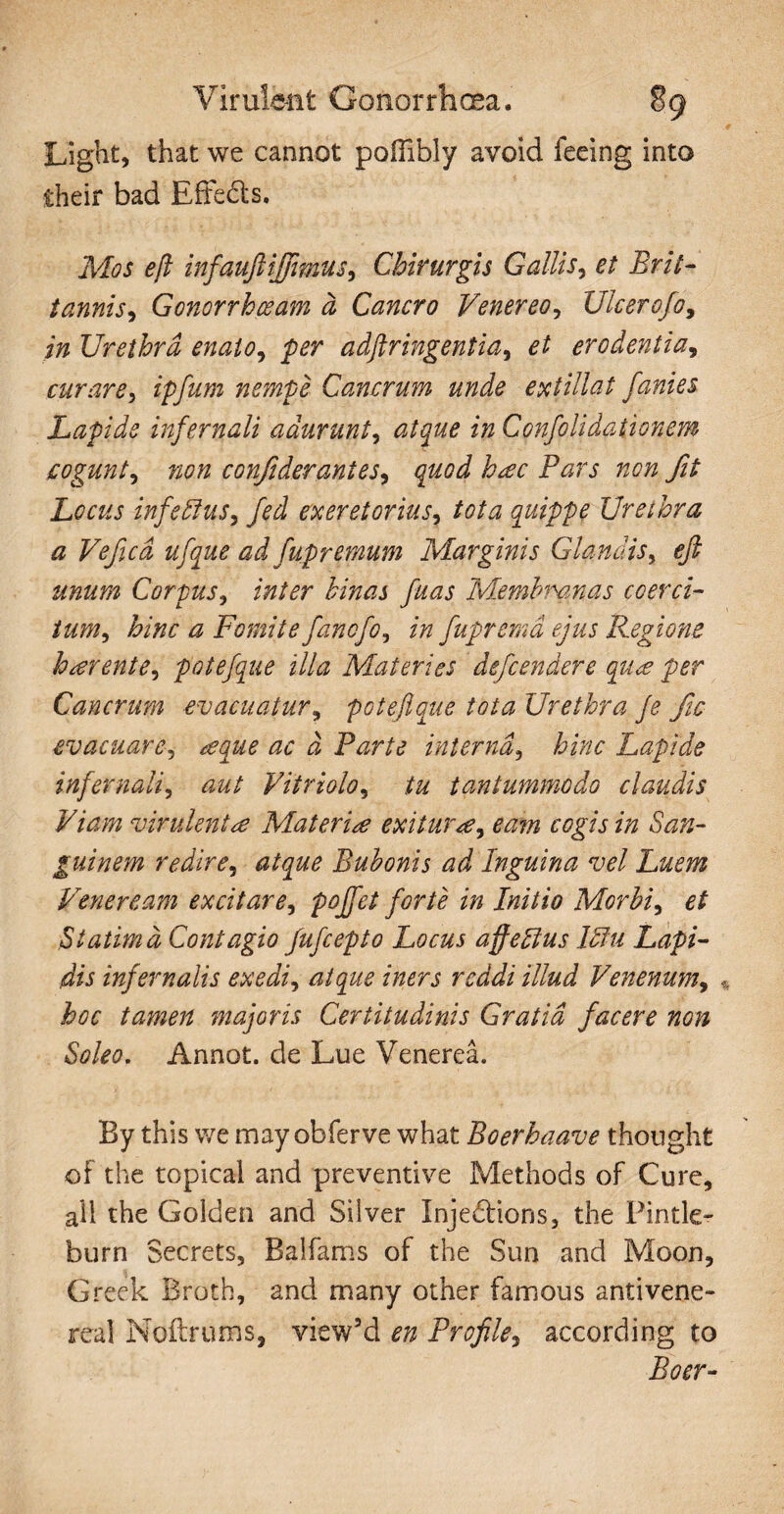 Light, that we cannot poffibly avoid feeing into their bad Effects. Mos eft infauftijjimus, Chirurgis Gallis, et Brit- t annis 1 Gonorrhoeam a Cancro V'ener eo, Ulcero Jo, in Urethra enato, per adftringentia, et erodentia, curare, ipfam nempe Cancrum unde extillat fanies Lapide infernali adurunt, 2/2 Confolidationem cogunt, confiderantes, quod h*ec Pars non fit Locus infettus, fed exeretorius, tota quippe Urethra a Vefcd ufque ad fupremum Marginis Glandis, efi unum Corpus, inter hinas fuas Membranas coerci¬ tum, hinc a Fomite fancfo, in fupremd ejus Regione haerente, potefque illa Materies defender e qu<e per Cancrum evacuatur, poteftque tota Urethra Je fic evacuare, teque ac d Parte interna, hinc Lapide infernali, aut Vitriolo, tu tantummodo claudis Viam virulentae Materiae exitumee, eam cogis in San¬ guinem redire, atque Bubonis ad Inguina vel Luem Veneream excitare, poffct forte in Initio Morbi, et Statimd Contagio fufcepto Locus affeffius ffiu Lapi¬ dis infernalis exedi, atque iners reddi illud Venenum, hoc tamen majoris Certitudinis Gratia facere non Soleo. Annot. de Lue Venerea. By this we may obferve what Boerhaave thought of the topical and preventive Methods of Cure, all the Golden and Silver Injedtions, the Pintle- burn Secrets, Baifams of the Sun and Moon, Greek Broth, and many other famous antivene- real Noftrums, view’d en Profile, according to Boer-