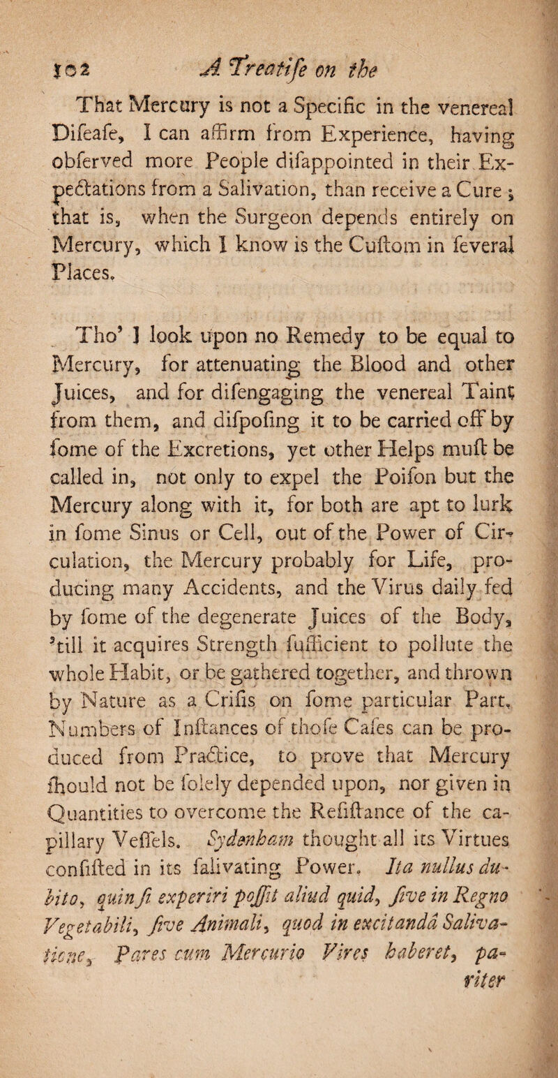 That Mercury is not a Specific in the venereal Difeafe, I can affirm from Experience, having obferved more People difappointed in their . Ex¬ pectations from a Salivation, than receive a Cure ^ that is, when the Surgeon depends entirely on Mercury, which 1 know is the Cuftom in feveral Places. Tho’ 3 look upon no Remedy to be equal to Mercury, for attenuating the Blood and other Juices, and for difengaging the venereal Taint from them, and difpofing it to be carried off by fome of the Excretions, yet other Helps muff be called in, not only to expel the Poifon but the Mercury along with it, for both are apt to lurk in fome Sinus or Cell, out of the Power of Ch> culation, the Mercury probably for Life, pro¬ ducing many Accidents, and the Virus daily fed by fome of the degenerate Juices of the Body, Till it acquires Strength fufficient to pollute the whole Habit, or be gathered together, and thrown by Nature as a Crifis on fome particular Part, Numbers of Inftances of thofe Cafes can be pro¬ duced from Practice, to prove that Mercury fhould not be folely depended upon, nor given in Quantities to overcome the Refiftance of the ca¬ pillary Veffels. Sydenham thought all its Virtues confifted in its falivating Power. Ita nullus du- Into, quin fit experiri pojfiit aliud quid, five in Regno Vegetabili, Jive Animali, quod in excitanda Saliva- tkne, Pares cum Mercurio Vires haberet, pa¬ riter