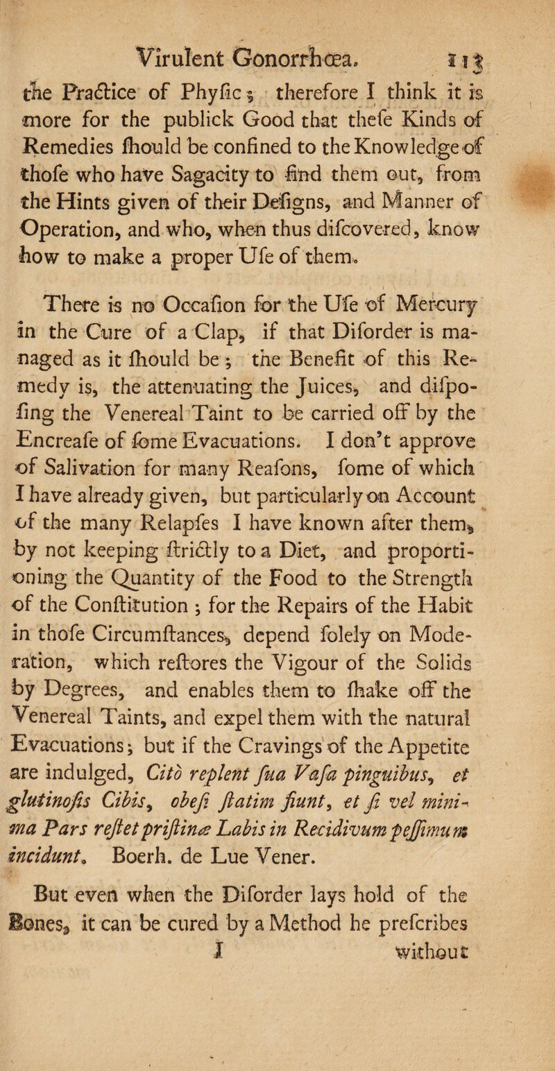 tie Pra&ice of Phyfic 3 therefore I think it is more for the publick Good that thefe Kinds of Remedies fhould be confined to the Knowledge of thofe who have Sagacity to find them out, from the Hints given of their Defigns, and Manner of Operation, and who, when thus difcovered, know how to make a proper Ufe of them. There is no Occafion for the Ufe of Mercury in the Cure of a Clap, if that Diforder is ma¬ naged as it fhould be ; the Benefit of this Re¬ medy is, the attenuating the Juices, and difpo- fing the Venereal Taint to be carried off by the Encreafe of fome Evacuations. I don’t approve of Salivation for many Reafons, fome of which I have already given, but particularly on Account of the many Relapfes I have known after them^ by not keeping ftri&ly to a Diet, and proporti¬ oning the Quantity of the Food to the Strength of the Conftitution ; for the Repairs of the Habit in thofe Circumftances, depend folely on Mode¬ ration, which reftores the Vigour of the Solids by Degrees, and enables them to fhake off the Venereal Taints, and expel them with the natural Evacuations; but if the Cravings of the Appetite are indulged. Cito replent fua Vafia pinguibus, et gluiinofis Cibis, obefi ftatim fiunt, et fi vel mini-, ma Pars refiet priftina Labis in Recidivum pejfimu m incidunt. Boerh. de Lue Vener. But even when the Diforder lays hold of the BoneSa it can be cured by a Method he prefcribes I without