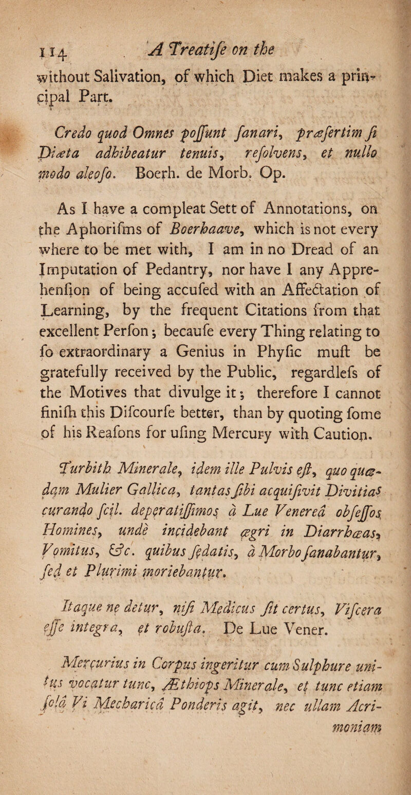 without Salivation, of which Diet makes a prii^ pipal Part. s Credo quod Omnes pojfunt fanari, pr^efertim fi Diaeta adhibeatur tenuis, ref ohms, #«//0 aleofo. Boerh. de Morb, Op. As I have a compleat Sett of Annotations, on the Aphorifms of Boerhaave, which is not every where to be met with, I am in no Dread of an Imputation of Pedantry, nor have I any Appre- henfion of being accufed wdth an Affectation of Learning, by the frequent Citations from that excellent Perfon; becaufe every Thing relating to fo extraordinary a Genius in Phyfic muff be gratefully received by the Public, regardlefs of the Motives that divulge it; therefore I cannot finifh this Difcourfe better, than by quoting fome pf his Reafons for ufing Mercury with Caution. furbith Minerale, idem Hie Pulvis efty quo quas¬ dam Mulier Gallica, tantasJibi acquifivit Divitias curando fc\l. deperatiffmos a Lue Venerea obfeffos, Homines, unde incidebant cegri in Diarrhoeas? Vomitus, &c. quibus fe datis, a Morbo fanabantur y fed et Plurimi moriebantur. Itaque ne detur, niji Medicus fit certus, Vifcera effe integra, et robufta. De Lue Vener. Mercurius in Corpus ingeritur cum Sulphure uni¬ tus vocatur tunc, VEthiops Miner ale y et tunc etiam [cld Vi Mecharicd Ponderis agity nec ullam Acri¬ moniam