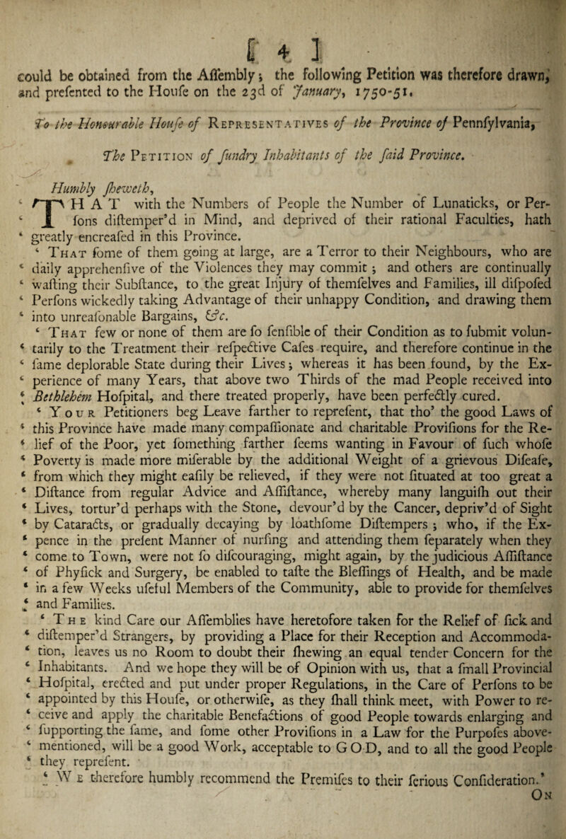 ' hi.- - could be obtained from the Aflembly *, the following Petition was therefore drawn, and prefented to the Houfe on the 23d of January, 1750-51, > ___ To the Honourable Houfe of Representatives of the Province 0] Pennfylvania, The Petition of fundry Inhabitants of the faid Province. Humbly Jheweth, 4 HP H A T with the Numbers of People the Number of Lunaticks, or Per- 4 X tons diftemper’d in Mind, and deprived of their rational Faculties, hath 4 greatly encreafed in this Province. 4 That fome of them going at large, are a Terror to their Neighbours, who are c daily apprehenfive of the Violences they may commit ^ and others are continually 4 wafting their Subftance, to the great Injury of themfelves and Families, ill difpofed 4 Perfons wickedly taking Advantage of their unhappy Condition, and drawing them 4 into unreafonable Bargains, £7V. 4 That few or none of them are fo fenfible of their Condition as to fubmit volun- 4 tarily to the Treatment their refpedtive Cafes require, and therefore continue in the 4 fame deplorable State during their Lives j whereas it has been found, by the Ex- 4 perience of many Years, that above two Thirds of the mad People received into 4 Bethlehem Hofpital, and there treated properly, have been perfectly cured. 4 Y o u r Petitioners beg Leave farther to reprefent, that tho’ the good Laws of 4 this Province have made many compaffionate and charitable Provifions for the Re- 4 lief of the Poor, yet fomething farther feems wanting in Favour of fuch whole 4 Poverty is made more miferable by the additional Weight of a grievous Difeafe, 4 from which they might eafily be relieved, if they were not fituated at too great a 4 Diftance from regular Advice and Affiftance, whereby many languifh out their 4 Lives, tortur’d perhaps with the Stone, devour’d by the Cancer, depriv’d of Sight 4 by Cataracts, or gradually decaying by loathfome Diftempers ; who, if the Ex- 4 pence in the prelent Manner of nurfing and attending them feparately when they 4 come to Town, were not fo difcouraging, might again, by the judicious Affiftance 4 of Phyfick and Surgery, be enabled to tafte the Bleffings of Health, and be made 4 in a few Weeks ufeful Members of the Community, able to provide for themfelves 4 and Families. ‘The kind Care our Afiemblies have heretofore taken for the Relief of Tick and 4 diftemper’d Strangers, by providing a Place for their Reception and Accommoda- 4 tion, leaves us no Room to doubt their ffiewing an equal tender Concern for the 4 Inhabitants. And we hope they will be of Opinion with us, that a fmall Provincial 4 Hofpital, ereCted and put under proper Regulations, in the Care of Perfons to be 4 appointed by this Houfe, or otherwife, as they ffiall think meet, with Power to re- 4 ceive and apply the charitable Benefactions of good People towards enlarging and 4 lupporting the fame, and lome other Provifions in a Law for the Purpofes above- 4 mentioned, will be a good Work, acceptable to GOD, and to all the good People 4 they reprefent. * 4 W e therefore humbly recommend the Premifes to their ferious Confideration. ’ On