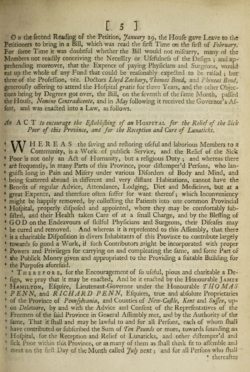 O n the fecond Reading of the Petition, January 29, the Houfe gave Leave to the Petitioners to bring in a Bill, which was read the firft Time on the firft of February. For fome Time it was doubtful whether the Bill would not mifcarry, many of the Members not readily conceiving the Necefiity or Ufefulnefs of the Defign ; and ap¬ prehending moreover, that the Expence of paying Phyficians and Surgeons, would eat up the whole of any Fund that could be reafonably expedled to be raifed •, but three of the Profefiion, viz. Dohtors Lloyd Zachary, Thomas Bond, and Phineas Bond, generoufly offering to attend the Hofpital gratis for three Years, and the other Objec¬ tions being by Degrees got over, the Bill, on the feventh of the fame Month, paffed the Houfe, Nemine Contradicente, and in May following it received the Governor’s Af- fent, and was ena&ed into a Law, as follows. An ACT to encourage the Efiabhjhing of 07/ Hospital for the Relief of the Sick Poor of this Province, and for the Reception and Cure of Lunaticks. 4 HEREAS the faving and reftoring ufeful and laborious Members to % V V Community, is a Work, of publick Service, and the Relief of the Sick 4 Poor is not only an Adi of Humanity, but a religious Duty -, and whereas there 4 are frequently, in many Parts of this Province, poor diflemper’d Perfons, who lan- 4 guifh long in Pain and Mifery under various Diforders of Body and Mind, and 4 being fcattered abroad in different and very diflant Habitations, cannot have the 4 Benefit of regular Advice, Attendance, Lodging, Diet and Medicines, but at a 4 great Expence, and therefore often buffer for want thereof-, which Inconveniency 4 might be happily removed, by colledting the Patients into one common Provincial 4 Hofpital, properly difpofed and appointed, where they may be comfortably fub- 4 filled, and their Health taken Care of at a fmall Charge, and by the Bleffing of 4 GOD on the Endeavours of fkilful Phyficians and Surgeons, their Difeafes may 4 be cured and removed. And whereas it is reprefented to this Affembly, that there •4 is a charitable Difpofition in divers Inhabitants of this Province to contribute largely 4 towards fo good a Work, if fuch Contributors might be incorporated with proper 4 Powers and Privileges for carrying on and compleating the fame, and fome Part of 4 the Publick Money given and appropriated to the Providing a fuitable Building for 4 the Purpofes aforefaid. 4 Therefore, for the Encouragement of fo ufeful, pious and charitable a De- 4 fign, we pray that it may be enabled, And be it enabled by the Honourable James 4 Hamilton, Efquire, Lieutenant-Governor under the Honourable THOMAS 4 PENN, and RICHARD PENN, Efquires, true and abfolutc Proprietaries 4 of the Province of Pennfylvania, and Counties of New-Caflle, Kent and Suffex, up- 1 on Delaware, by and with the Advice and Confent of the Reprefentatives of the 4 Freemen of the faid Province in General Affembly met, and by the Authority of the 4 fame. That it fhall and may be lawful to and for all Perfons, each of whom fhall 4 have contributed or fubfcribed the Sum of Ten Pounds or more, towards founding an 4 Hofpital, for the Reception and Relief of Lunaticks, and other diftemper’d and 4 Tick Poor within this Province, or as many of them as fhall think fit to affemble and 4 meet on the firft Day of the Month called July next ^ and for all Perfons who fhall 4 thereafter