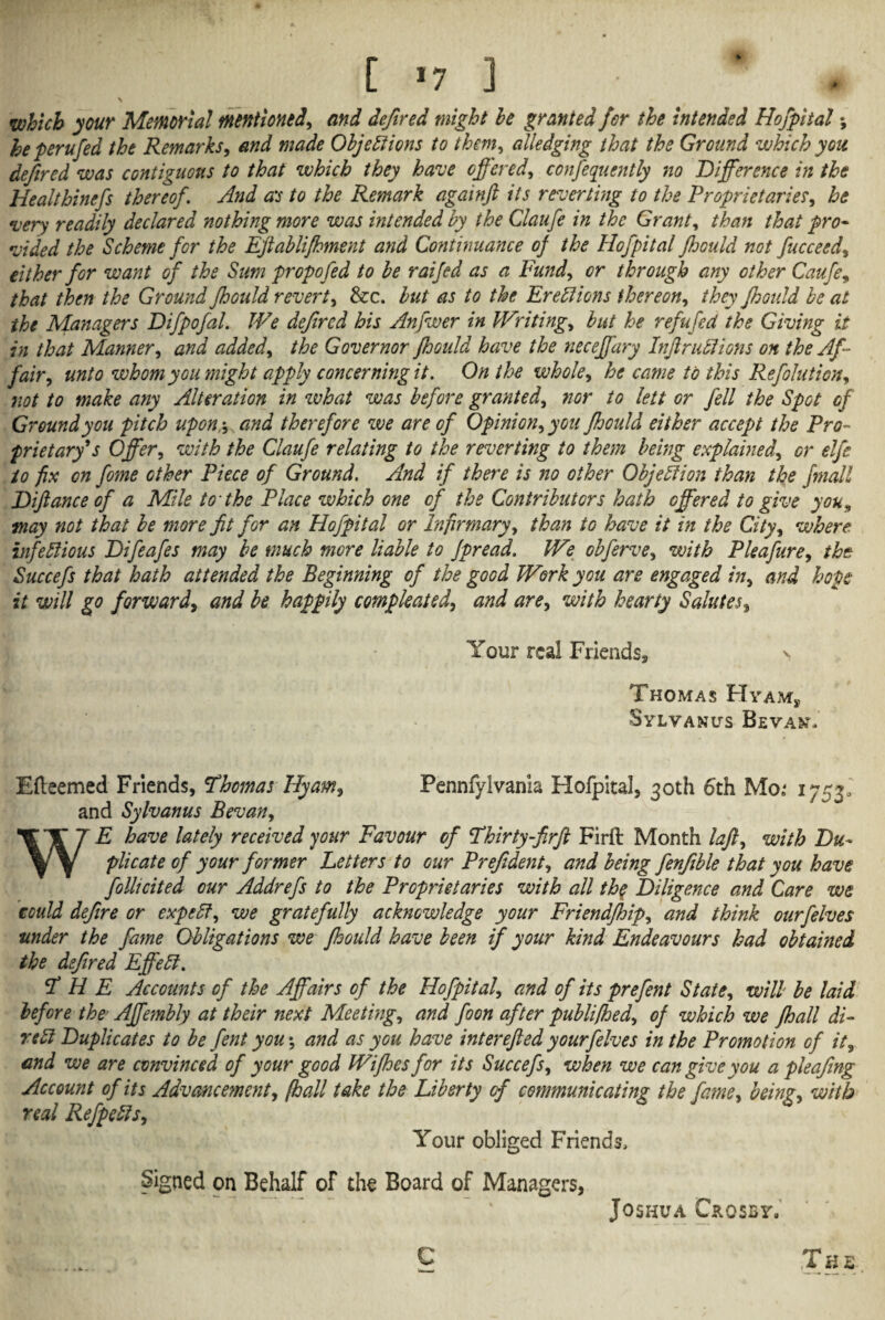 [ *7 ] * \ which your Memorial mentioned, and dejired might be granted for the intended Hofpital •, he perufed the Remarks, and made Objections to them, alledging that the Ground which you defined was contiguous to that which they have offered, confequently no Difference in the Healthinefs thereof. And as to the Remark againft its reverting to the Proprietaries, he •very readily declared nothing more was intended by the Claufe in the Grant, than that pro¬ vided the Scheme for the Eftablifhment and Continuance of the Hofpital Jhould not fucceed, either for want of the Sum propofed to be raifed as a Fund, or through any other Caufe, that then the Ground fhould revert, &c. but as to the Erections thereon, they Jhould be at the Managers Difpofal. We defircd his Anfwer in Writing, but he refufed the Giving it in that Manner, and added, the Governor Jhould have the neceffary Infractions on the Af¬ fair, unto whom you might apply concerning it. On the whole, he came to this Refolution, not to make any Alteration in what was before granted, nor to lett or fell the Spot of Ground you pitch upon;, and therefore we are of Opinion, you fhould either accept the Pro¬ prietary*s Offer, with the Claufe relating to the reverting to them being explained, or elfe to fix on fome other Piece of Ground. And if there is no other Objection than the Jmall Diftance of a Mile to the Place which one of the Contributors hath offered to give you, may not that be more fit for an Hofpital or Infirmary, than to have it in the City, where infectious Difeafes may be much more liable to Jpread. We obferve, with Pleafure, the Succefs that hath attended the Beginning of the good Work you are engaged in, and hope it will go forward, and be happily compleated, and are, with hearty Salutes, Your real Friends, > Thomas Hyam, Sylvanus Beva&% Efteemed Friends, Thomas Hyam, Pennfylvania Hofpital, 30th 6th Mo; 1753, and Sylvanus Bevan, E have lately received your Favour of Thirty-firft Firft Month laft, with Du¬ plicate of your former Letters to our Prefident, and being fenfible that you have follicited our Addrefs to the Proprietaries with all the Diligence and Care we could defire or expeCt, we gratefully acknowledge your Friendfloip, and think ourfelves under the fame Obligations we fhould have been if your kind Endeavours had obtained the defired Effect. THE Accounts of the Affairs of the Hofpital, and of its prefent State, will be laid before the Affembly at their next Meeting, and foon after publifhed, oj which we fhall di¬ rect Duplicates to be fent you; and as you have interefied yourfelves in the Promotion of it, and we are convinced of your good Wijhesfor its Succefs, when we can give you a pleafing Account of its Advancement, [hall take the Liberty of communicating the fane, being, with real Refpeds, Your obliged Friends, Signed on Behalf of the Board of Managers, ^ Joshua Crosby, Th&