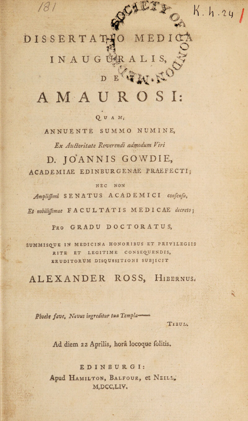 /%! DISSERTATIO MEDIOl I N A U G I3^R ALIS, * . AT ' V AMAUROSI: U A M}- ANNUENTE SUMMO NUMINE, Ex AuSloritate Reverendi admodum Viri D. J O AN N IS GOWDIE, ACADEMIAE EDINBURGENAE PRAEFECTI; NEC NON Jmplijpmi SENATUS ACADEMICI confenfa Et nohilijjimae FACULTATIS MEDICAE decreto $ Pro GRADU DOCTORATUS, SXJMMIS QUE IN MEDICINA HONORIBUS ET PRIVILEGIIS RITE ET LEGITIME CONSEQUENDIS, ERUDITORUM DISQUISITIONI SUBJICIT ALEXANDER ROSS3 Hibernus, Phoeh fave9 Nqvus ingreditur tua Templa Tibul. Ad diem z% Aprilis^ hora locoque folkis. EDINBURGI: Apud Hamilton, Balfour, et Neill»' MaDGCeLIY,