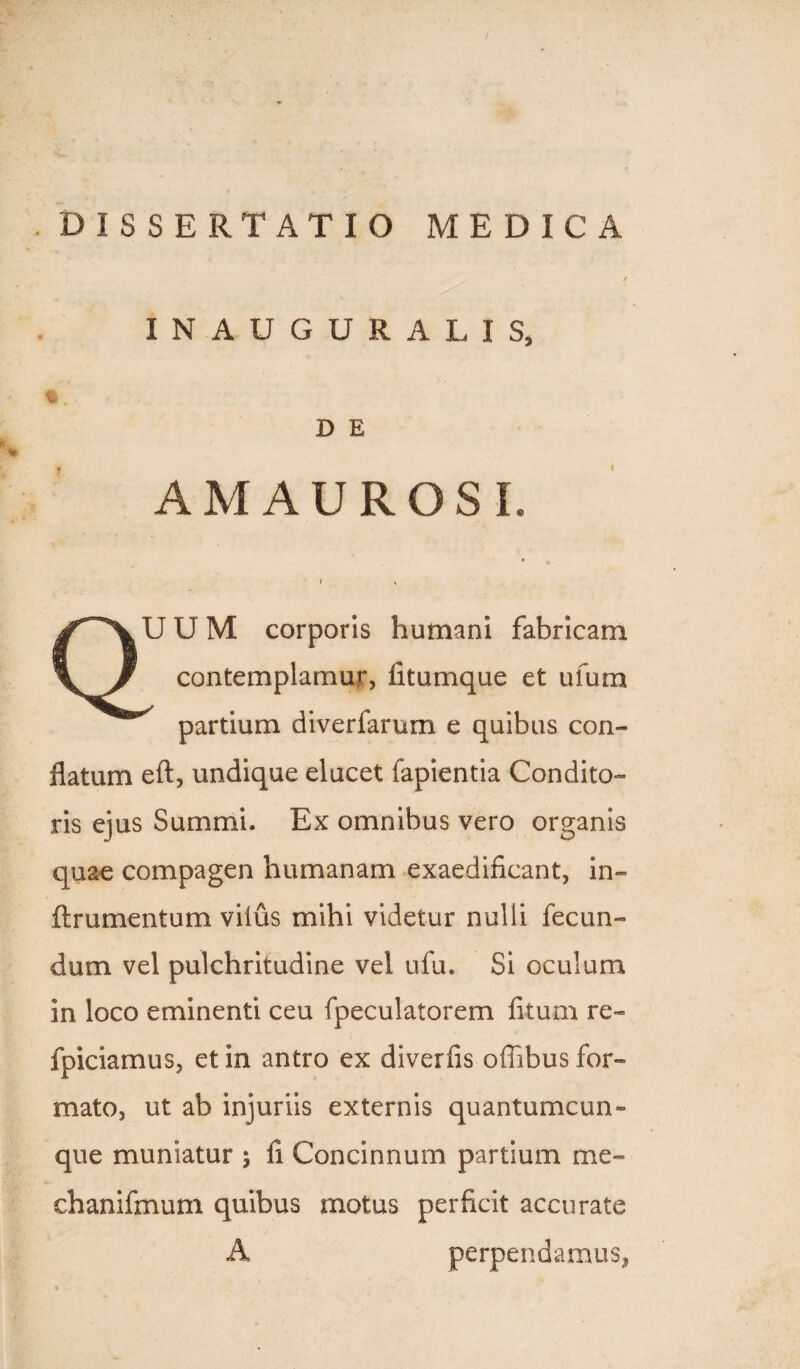 . DISSERTATIO MEDICA INAUGURALIS, D E AMAUROSI. J U M corporis humani fabricam contemplamur, fitumque et ufura partium diverfarum e quibus con¬ flatum eft, undique elucet fapientia Condito¬ ris ejus Summi. Ex omnibus vero organis quae compagen humanam exaedificant, in¬ ii ru mentum vilus mihi videtur nulli fecun¬ dum vel pulchritudine vel ufu. Si oculum in loco eminenti ceu fpeculatorem fitum re- fpiciamus, et in antro ex diverfis offibus for¬ mato, ut ab injuriis externis quantumcun¬ que muniatur j fi Concinnum partium me- ehanifmum quibus motus perficit accurate perpendamus,