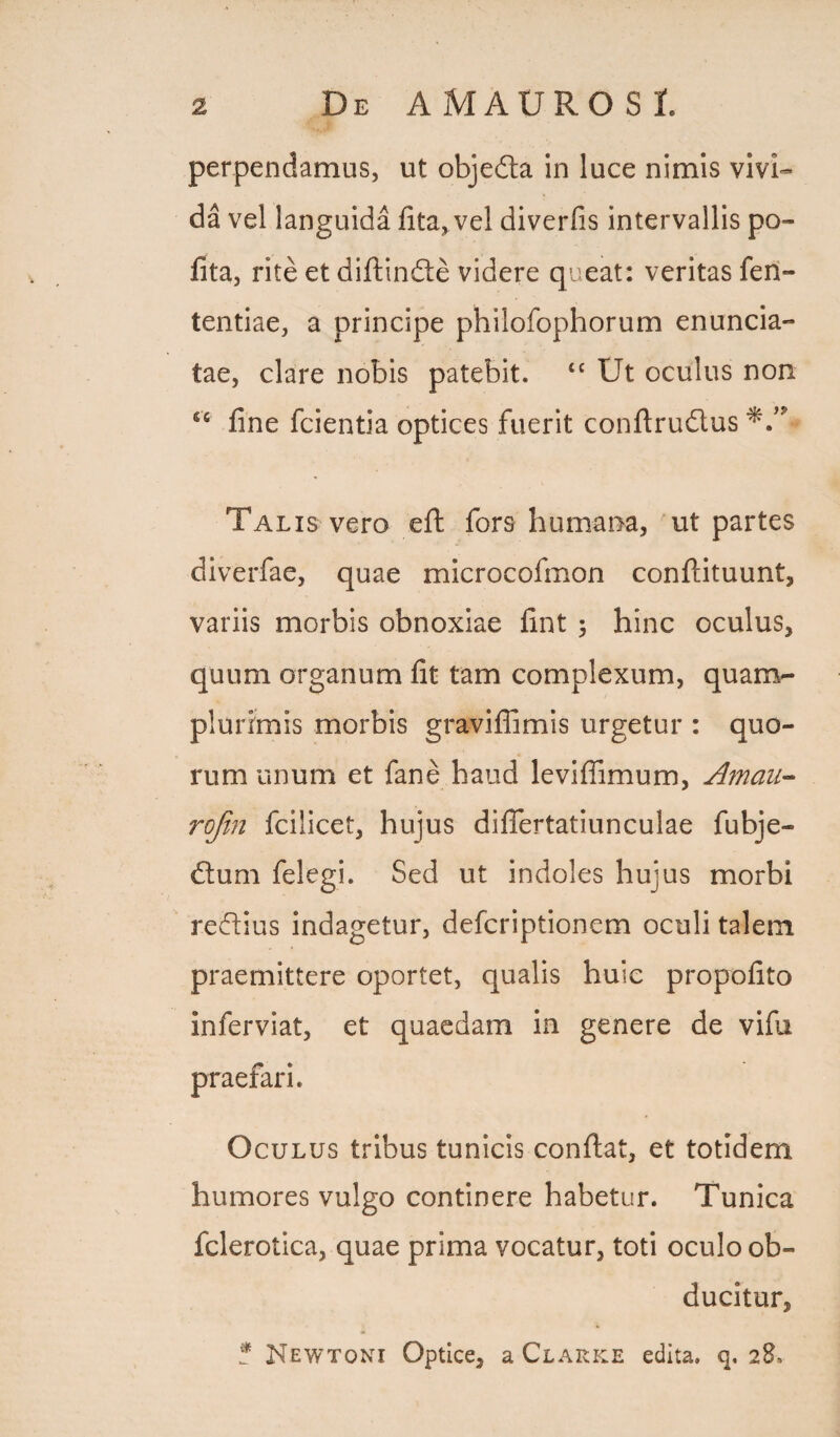 De A MAUROS t perpendamus, ut objedta in luce nimis vivi¬ da vel languida fita,vel diverfis intervallis po¬ lita, rite et diftindte videre queat: veritas feri- tentiae, a principe philofophorum enuncia- tae, clare nobis patebit. tc Ut oculus non sc fine fcientia optices fuerit conftrudius Talis vero eft fors humana, ut partes diverfae, quae microcofmon conftituunt, variis morbis obnoxiae fint ; hinc oculus, quum organum fit tam complexum, quam- plurimis morbis graviflimis urgetur : quo¬ rum unum et fane haud leviffimum, Amau- rojin fcilicet, hujus difiertatiunculae fubje- dtum felegi. Sed ut indoles hujus morbi redlius indagetur, defcriptionem oculi talem praemittere oportet, qualis huic propofito inferviat, et quaedam in genere de vifu Oculus tribus tunicis confiat, et totidem humores vulgo continere habetur. Tunica fclerotica, quae prima vocatur, toti oculo ob¬ ducitur, ? Kewtoni Optice, a Clarke edita, q. 28.