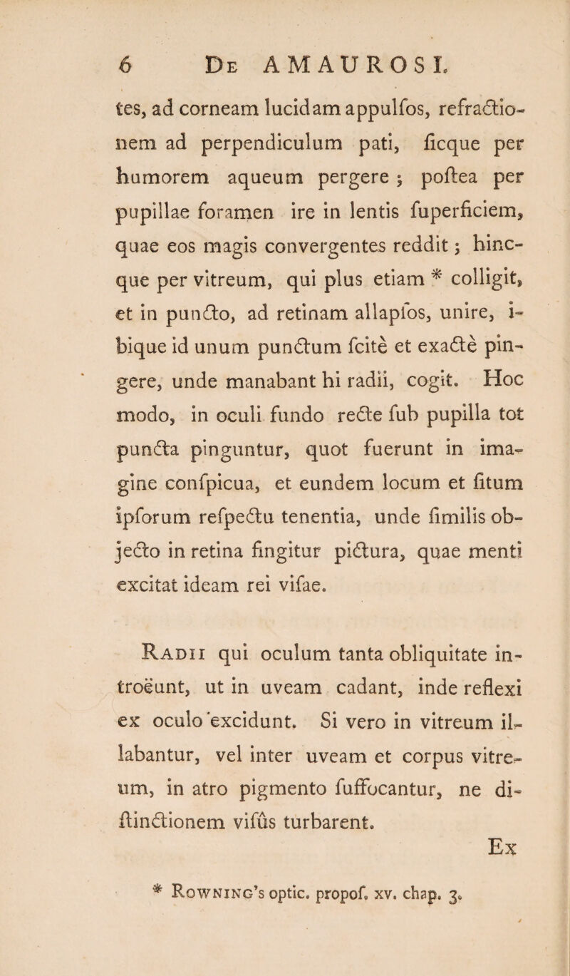 tes, ad corneam lucidam appulfos, refractio¬ nem ad perpendiculum pati, ficque per humorem aqueum pergere $ poftea per pupillae foramen ire in lentis fuperficiem, quae eos magis convergentes reddit; hinc- que per vitreum, qui plus etiam * colligit, et in punCto, ad retinam allaplos, unire, i- bique id unum punCtum fcite et exaCte pin¬ gere, unde manabant hi radii, cogk. Hoc modo, in oculi fundo redte fub pupilla tot pundta pinguntur, quot fuerunt in ima¬ gine confpicua, et eundem locum et fitum ipforum refpedtu tenentia, unde fimilis ob¬ jecto in retina fingitur piCtura, quae menti excitat ideam rei vifae. Radii qui oculum tanta obliquitate in¬ troeunt, ut in uveam cadant, inde reflexi ex oculo excidunt. Si vero in vitreum il¬ labantur, vel inter uveam et corpus vitre¬ um, in atro pigmento fuffocantur, ne di- ftindtionem vifus turbarent. Ex * Rowning’s optic. propof. xv. chap. 3,